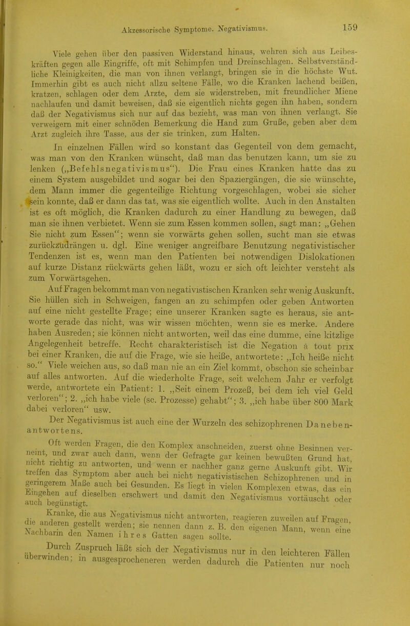 Viele gehen über den passiven Widerstand hinaus, wehren sich aus Leibes- kräften gegen alle Eingriffe, oft mit Schimpfen und Dreinschlagen. Selbstverständ- liche Kleinigkeiten, die man von ihnen verlangt, bringen sie in die höchste Wut. Immerhin gibt es auch nicht allzu seltene Fälle, wo die Kranken lachend beißen, kratzen, schlagen oder dem Arzte, dem sie widerstreben, mit freundlicher Miene nachlaufen und damit beweisen, daß sie eigenthch nichts gegen ihn haben, sondern daß der Negativismus sich nur auf das bezieht, was man von ihnen verlangt. Sie verweigern mit einer schnöden Bemerkung die Hand zum Gruße, geben aber dem Arzt zugleich ihre Tasse, aus der sie trinken, zum Halten. In einzelnen Fällen wird so konstant das Gegenteil von dem gemacht, was man von den Kranken wünscht, daß man das benutzen kann, um sie zu lenken („Befehlsnegativismus). Die Frau eines Kranken hatte das zu einem System ausgebildet und sogar bei den Spaziergängen, die sie wünschte, dem Mann immer die gegenteilige Richtung vorgeschlagen, wobei sie sicher sein konnte, daß er dann das tat, was sie eigentlich woUte. Auch in den Anstalten ist es oft möglich, die Kranken dadui'ch zu einer Handlung zu bewegen, daß man sie ihnen verbietet. Wenn sie zum Essen kommen sollen, sagt man: „Gehen Sie nicht zum Essen; wenn sie vorwärts gehen soUen, sucht man sie etwas zurückzudrängen u. dgl. Eine weniger angreifbare Benutzung negativistischer Tendenzen ist es, wenn man den Patienten bei notwendigen Dislokationen auf kurze Distanz rückwärts gehen läßt, wozu er sich oft leichter versteht als zum Vorwärtsgehen. Auf Fragen bekommt man von negativistischen Kranken sehr wenig Auskunft. Sie hüllen sich in Schweigen, fangen an zu schimpfen oder geben Antworten auf eine nicht gestellte Frage; eine unserer Kranken sagte es heraus, sie ant- worte gerade das nicht, was wir wissen möchten, wenn sie es merke. Andere haben Ausreden; sie können nicht antworten, weil das eine dumme, eine kitzlige Angelegenheit betreffe. Recht charakteristisch ist die Negation ä tout prix bei einer Kranken, die auf die Frage, wie sie heiße, antwortete: „Ich heiße nicht so. Viele weichen aus, so daß man nie an ein Ziel kommt, obschon sie scheinbar auf alles antworten. Auf die wiederholte Frage, seit welchem Jahr er verfolgt werde, antwortete ein Patient: 1. „Seit einem Prozeß, bei dem ich viel Geld verloren; 2. „ich habe viele (sc. Prozesse) gehabt; 3. „ich habe über 800 Mark dabei verloren usw. Der Negativismus ist auch eine der Wurzeln des schizophrenen Daneben- antwor tens. Oft werden Fragen, die den Komplex anschneiden, zuerst ohne Besinnen ver- neint, und zwar auch dann, wenn der Gefragte gar keinen bewußten Grund hat nicht richtig zu antworten, und wenn er nachher ganz gerne Auskunft gibt Wir treffen das Symptom aber auch bei nicht negativistischen Schizophrenen und in geringerem Maße auch bei Gesunden. Es liegt in vielen Komplexen etwas, das ein auch begünstigf'''^ ^'^ Negativismus vortäuscht oder Kranke, die aus Negativismus nicht antworten, reagieren zuweilen auf Fragen die anderen gestellt werden; sie nennen dann z. B. den eigenen Mann wenn S Nachbann den Namen ihres Gatten sagen sollte. ■nheJnlt ^7'''^ Negativismus nur in den leichteren Fällen überwinden, in ausgesprocheneren werden dadurch die Patienten nur noch