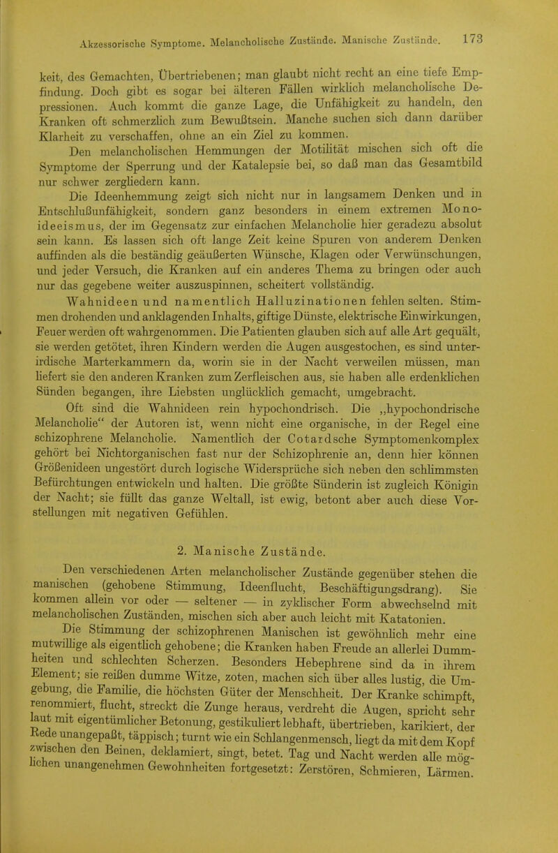 Akzessorische Symptome, Melancholische Zustände. Manische Zustände. keit, des Gemachten, Übertriebenen; man glaubt nicht recht an eine tiefe Emp- findung. Doch gibt es sogar bei älteren Fällen wirkUch melancholische De- pressionen. Auch kommt die ganze Lage, die Unfähigkeit zu handeln, den Kranken oft schmerzHch zum Bewußtsein. Manche suchen sich dann darüber Klarheit zu verschaffen, ohne an ein Ziel zu kommen. Den melanchoUschen Hemmimgen der Motiütät mischen sich oft die Symptome der Sperrung und der Katalepsie bei, so daß man das Gesamtbild niu- schwer zerghedern kann. Die Ideenhemmung zeigt sich nicht nur in langsamem Denken und in Entschlußunfähigkeit, sondern ganz besonders in einem extremen Mono- ideeismus, der im Gegensatz zur einfachen Melanchohe hier geradezu absolut sein kann. Es lassen sich oft lange Zeit keine Spuren von anderem Denken auffinden als die beständig geäußerten Wünsche, Klagen oder Verwünschungen, und jeder Versuch, die Kranken auf ein anderes Thema zu bringen oder auch nur das gegebene weiter auszuspinnen, scheitert vollständig. Wahnideen und namentlich Halluzinationen fehlen selten. Stim- men drohenden und anklagenden Inhalts, giftige Dünste, elektrische Einwirkungen, Feuer werden oft wahrgenommen. Die Patienten glauben sich auf alle Art gequält, sie werden getötet, ihren Kindern werden die Augen ausgestochen, es sind unter- irdische Marterkammern da, worin sie in der Nacht verweilen müssen, man hefert sie den anderen Kranken zum Zerfleischen aus, sie haben alle erdenklichen Sünden begangen, ihre Liebsten unglücklich gemacht, umgebracht. Oft sind die Wahnideen rein hypochondrisch. Die „hypochondrische Melanchohe der Autoren ist, wenn nicht eine organische, in der Regel eine schizophrene Melanchohe. NamentHch der Cotatdsehe Symptomenkomplex gehört bei Nichtorganischen fast nur der Schizophrenie an, denn hier können Größenideen ungestört durch logische Widersprüche sich neben den schhmmsten Befürchtungen entwickeln und halten. Die größte Sünderin ist zugleich Königin der Nacht; sie füllt das ganze W^eltall, ist ewig, betont aber auch diese Vor- stellungen mit negativen Gefühlen. 2. Manische Zustände. Den verschiedenen Arten melanchoHscher Zustände gegenüber stehen die manischen (gehobene Stimmung, Ideenflucht, Beschäftigungsdrang). Sie kommen allein vor oder — seltener — in zyklischer Form abwechselnd mit melanchohschen Zuständen, mischen sich aber auch leicht mit Katatonien. Die Stimmung der schizophrenen Manischen ist gewöhnlich mehr eine mutwiUige als eigenthch gehobene; die Kranken haben Freude an aUerlei Dumm- heiten und schlechten Scherzen. Besonders Hebephrene sind da in ihrem Element; sie reißen dumme Witze, zoten, machen sich über aUes lustig, die Um- gebung, die Famihe, die höchsten Güter der Menschheit. Der Kranke schimpft renommiert, flucht, streckt die Zunge heraus, verdreht die Augen, spricht sehr ^ut mit eigentümhcher Betonung, gestikuHert lebhaft, übertrieben, karildert der Kede unangepaßt, täppisch; turnt wie ein Schlangenmensch, hegt da mit dem Kopf ™chen den Beinen, deklamiert, singt, betet. Tag und Nacht werden aUe mög- hchen unangenehmen Gewohnheiten fortgesetzt: Zerstören, Schmieren, Lärmen