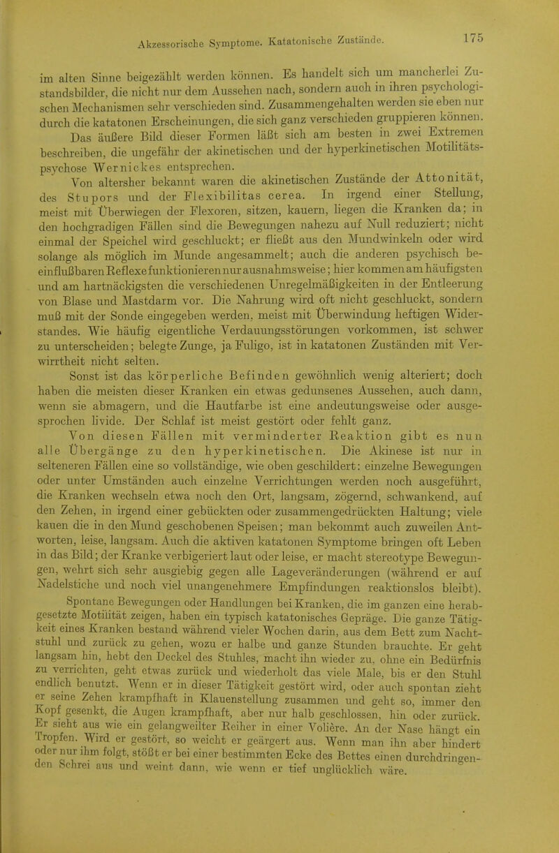 im alten Sinne beigezählt werden können. Es handelt sich um mancherlei Zu- standsbilder, die nicht nur dem Aussehen nach, sondern auch m ihren psychologi- schen Mechanismen sehr verschieden sind. Zusammengehalten werden sie eben nur durch die katatonen Erscheinungen, die sich ganz verschieden gi-uppieren können. Das äußere Bild dieser Formen läßt sich am besten m zwei Extremen beschreiben, die ungefähr der akinetischen und der hyperkinetischen Motüitäts- psychose Wernickes entsprechen. Von altersher bekannt waren die akinetischen Zustände der Attonität, des Stupors und der Flexibilitas cerea. In irgend einer Stellung, meist mit Überwiegen der Flexoren, sitzen, kauern, liegen die Kranken da; in den hochgradigen Fällen sind die Bewegungen nahezu auf Null reduziert; nicht einmal der Speichel wird geschluckt; er fließt aus den Mundwinkebi oder wird solange als möglich im Munde angesammelt; auch die anderen psychisch be- einflußbaren Eeflexe funktionieren nur ausnahmsweise ; hier kommen am häufigsten und am hartnäckigsten die verschiedenen Unregelmäßigkeiten in der Entleerung von Blase und Mastdarm vor. Die Nahrung wird oft nicht geschluckt, sondern muß mit der Sonde eingegeben werden, meist mit Überwindung heftigen Wider- standes. Wie häufig eigentliche Verdauungsstörungen vorkommen, ist schwer zu unterscheiden; belegte Zunge, ja Fuligo, ist in katatonen Zuständen mit Ver- wirrtheit nicht selten. Sonst ist das körperliche Befinden gewöhnlich wenig alteriert; doch haben die meisten dieser Kranken ein etwas gedunsenes Aussehen, auch dann, wenn sie abmagern, und die Hautfarbe ist eine andeutungsweise oder ausge- sprochen livide. Der Schlaf ist meist gestört oder fehlt ganz. Von diesen Fällen mit verminderter Reaktion gibt es nun alle Übergänge zu den hyperkinetischen. Die Akinese ist nui: in selteneren Fällen eine so vollständige, wie oben geschildert: einzelne Bewegimgen oder unter Umständen auch einzelne Verrichtungen werden noch ausgeführt, die Kranken wechseln etwa noch den Ort, langsam, zögernd, schwankend, auf den Zehen, in irgend einer gebückten oder zusammengedrückten Haltung; viele kauen die in den Mund geschobenen Speisen; man bekommt auch zuweilen Ant- worten, leise, langsam. Auch die aktiven katatonen Symptome bringen oft Leben in das Bild; der Kranke verbigeriert laut oder leise, er macht stereotype Bewegun- gen, wehrt sich sehr ausgiebig gegen alle Lage Veränderungen (während er auf Nadelstiche und noch viel unangenehmere Empfindungen reaktionslos bleibt). Spontane Bewegungen oder Handlungen bei Kranken, die im ganzen eine herab- gesetzte Motilität zeigen, haben ein typisch katatonisches Gepräge. Die ganze Tätig- keit eines Kranken bestand während vieler Wochen darin, aus dem Bett zum Nacht- stuhl und zurück zu gehen, wozu er halbe und ganze Stunden brauchte. Er geht langsam hin, hebt den Deckel des Stuhles, macht ihn wieder zu, ohne ein Bedürfnis zu verrichten, geht etwas zurück und wiederholt das viele Male, bis er den Stuhl endlich benutzt. Wenn er in dieser Tätigkeit gestört wird, oder auch spontan zieht er seine Zehen krampfhaft in Klauenstellung zusammen und geht so, immer den Kopf gesenkt, die Augen krampfhaft, aber nur halb geschlossen, hin oder zurück Er sieht aus wie ein gelangweilter Eeiher in einer Voliere. An der Nase hängt ein Iropfen. Wird er gestört, so weicht er geärgert aus. Wenn man ihn aber hindert oder nur ihm folgt, stößt er bei einer bestimmten Ecke des Bettes einen durchdringen- den bchrei aus und weint dann, wie wenn er tief unglücklich wäre