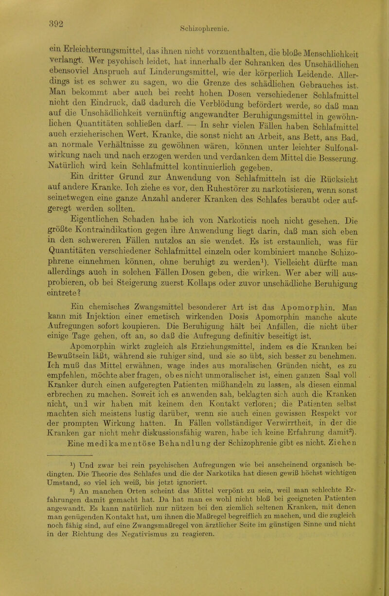 Schizophrenie. em Erleicliterungsmittel, das ihnen nicht vorzuenthalten, die bloße Menschlichkeit verlang. Wer psychisch leidet, hat innerhalb der Schranken des Unschädlichen ebensoviel Anspruch auf Linderungsmittel, wie der körperlich Leidende. Aller- dings ist es schwer zu sagen, wo die Grenze des schädlichen Gebrauches ist. Man bekommt aber auch bei recht hohen Dosen verschiedener Schlafmittel nicht den Eindruck, daß dadurch die Verblödung befördert werde, so daß man auf die Unschädlichkeit vernünftig angewandter Beruhigungsmittel in gewöhn- lichen Quantitäten schließen darf. — In sehr vielen FäUen haben Schlafmittel auch erzieherischen Wert. Kranke, die sonst nicht an Arbeit, ans Bett, ans Bad. an normale Verhältnisse zu gewöhnen wären, können unter leichter' Sulfonal- wirkimg nach und nach erzogen werden und verdanken dem Mittel die Besserung. Natürlich wird kein Schlafmittel kontinuierlich gegeben. Ein dritter Grund zur Anwendung von Schlafmitteln ist die Eücksicht auf andere Kranke. Ich ziehe es vor, den Euhestörer zu narkotisieren, wenn sonst seinetwegen eine ganze Anzahl anderer Kranken des Schlafes beraubt oder auf- geregt werden sollten. Eigentlichen Schaden habe ich von Narkoticis noch nicht gesehen. Die größte Kontraindikation gegen ihre Anwendung liegt darin, daß man sich eben in den schwereren Fällen nutzlos an sie wendet. Es ist erstaunlich, was für Quantitäten verschiedener Schlafmittel einzeln oder kombiniert manche Schizo- phrene einnehmen können, ohne beruhigt zu werden^). Vielleicht dürfte man allerdings auch in solchen Fällen Dosen geben, die wirken. Wer aber will aus- probieren, ob bei Steigerung zuerst KoUaps oder zuvor unschädliche Beruhigung eintrete? Ein chemisches Zwangsmittel besonderer Art ist das Apomorphiu. Man kann mit Injektion einer emetisch wirkenden Dosis Apomorphin manche akute Aufregungen sofort koupieren. Die Beruhigung hält bei Anfällen, die nicht über einige Tage gehen, oft an, so daß die Aufregung defüiitiv beseitigt ist. Apomorphin wirkt zugleich als Erziehungsmittel, indem es die Kranken bei Bewußtsein läßt, während sie ruhiger sind, imd sie so übt, sich besser zu benehmen. Ich muß das Mittel erwähnen, wage indes aus moralischen Gründen nicht, es zu empfehlen, möchte aber fragen, ob es nicht unmoralischer ist, einen ganzen Saal voll Kranker durch einen aufgeregten Patienten mißhandeln zu lassen, als diesen einmal erbrechen zu machen. Soweit ich es anwenden sah, beklagten sich auch die Kranken nicht, imi wir haben mit keinem den Kontakt verloren; die Patienten selbst machten sich meistens lustig darüber, wenn sie auch einen gewissen Eespekt vor der prompten Wirkung hatten. In Fällen vollständiger Verwirrtheit, in der die Kranken gar nicht mehr diskussionsfähig waren, habe ich keine Erfahrung damit^). Eine medikamentöse Behandlung der Schizophrenie gibt es nicht. Ziehen ^) Und zwar bei rein psychischen Aufregungen \yie bei anscheinend organisch be- dingten. Die Theorie des Schlafes und die der Narkotika hat diesen geAviß höchst Avichtigen Umstand, so viel ich weiß, bis jetzt ignoriert. 2) An manchen Orten scheint das Mittel verpönt zu sein, weil man schlechte Er- fahrungen damit gemacht hat. Da hat man es wohl nicht bloß bei geeigneten Patienten angewandt. Es kann natiü-hch nur nützen bei den ziemUch seltenen Ki-anken, mit denen man genügenden Kontakt hat, um ihnen die Maßregel begreifhch zu machen, und die zugleich noch fähig sind, auf eine Zwangsmaßregel von ärztlicher Seite im günstigen Sinne und mcht in der Richtung des Negativismus zu reagieren.