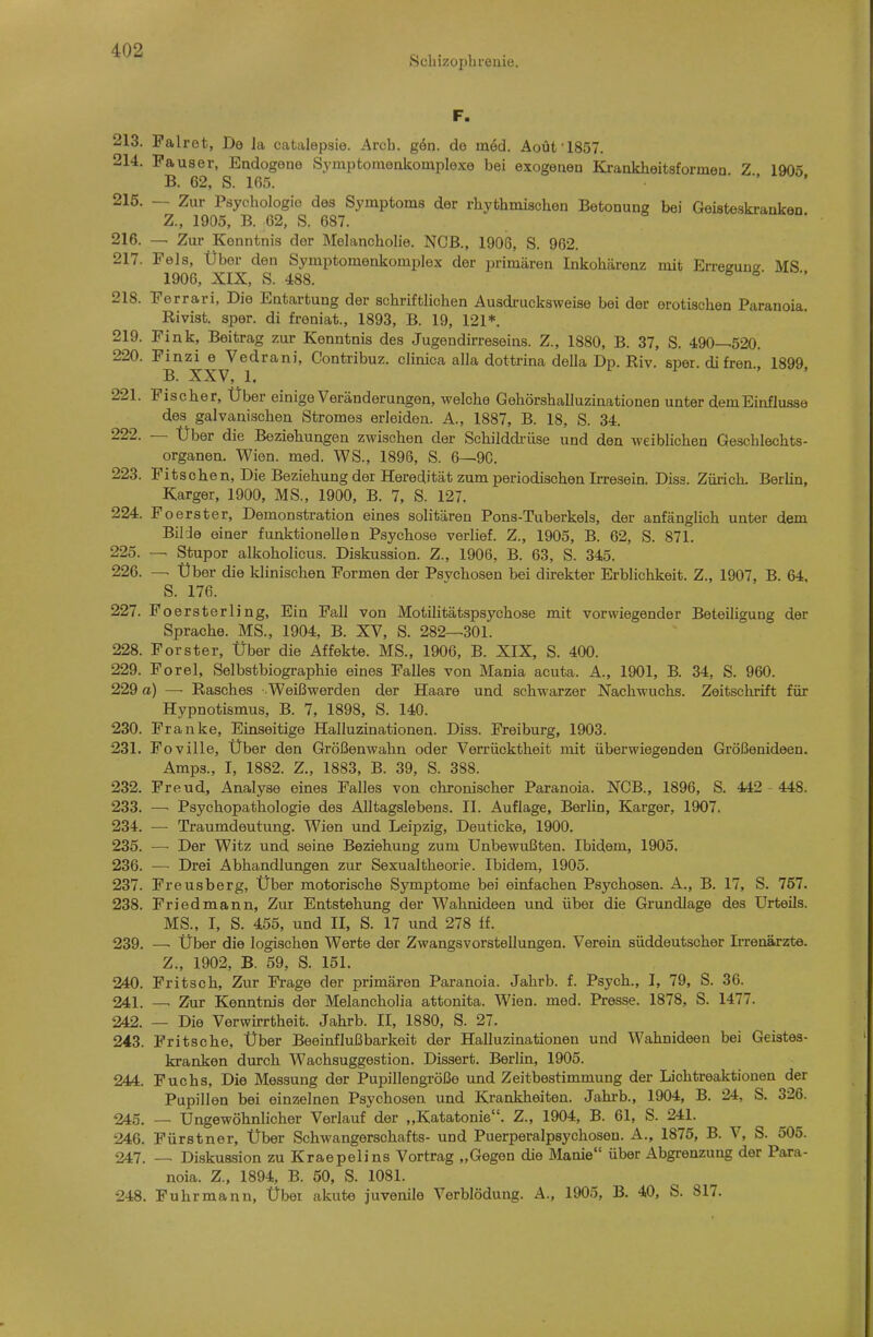 Scbizopbi-enie. F. 213. Palret, Do Ja catalepsie. Arcb. g6n. de m6d. Aoüt l857. 214. Pauser, Endogene Symptoinenkomplexe bei exogenen Krankheitsformen Z 1905 B. 62, S. 165. • . 215. — Zur Psycbologie des Symptoms der rbytbmischen Betonung bei Geisteskranken Z., 1905, B. 62, S. 687. 216. — Zur Kenntnis der Melancbolie. NCB., 1906, S. 962. 217. Fels, Über den Symptomenkomplex der primären Inkohärenz mit Erreeuno- MS 1906, XIX, S. 488. ^ °' 218. Perrari, Die Entartung der schriftlichen Ausdi'ucksweise bei der erotischen Paranoia. Rivist. sper. di freniat., 1893, B. 19, 121*. 219. Fink, Beitrag zur Kenntnis des Jugendirreseins. Z., 1880, B. 37, S. 490-^520. 220. Pinzi e Vedrani, Contribuz. clinica alla dottrina della Dp. Riv. sper. difren 1899 B. XXV, 1. 11,, 221. Pischer, Über einige Veränderungen, welche Gehörshalluzinationen unter demEinflusse des galvanischen Stromes erleiden. A., 1887, B. 18, S. 34. 222. — Über die Beziehungen zwischen der Schilddrüse und den weiblichen Geschlechts- organen. Wien. med. WS., 1896, S. 6—90. 223. Pitsehen, Die Beziehung der Heredität zum periodischen Irresein. Disa. Zürich. Berlin, Karger, 1900, MS., 1900, B. 7, S. 127. 224. Po erster, Demonstration eines solitären Pons-Tuberkels, der anfänglich unter dem BiHe einer funktionellen Psychose verlief. Z., 1905, B. 62, S. 871. 225. — Stupor alkoholicus. Diskussion. Z., 1906, B. 63, S. 345. 226. Über die klinischen Formen der Psvchosen bei direkter Erblichkeit. Z., 1907, B. 64, S. 176. 227. Poersterling, Ein Fall von Motilitätspsychose mit vorwiegender Beteiligung der Sprache. MS., 1904, B. XV, S. 282—301. 228. Forster, Über die Affekte. MS., 1906, B. XIX, S. 400. 229. Porel, Selbstbiographie eines Falles von Mania acuta. A., 1901, B. 34, S. 960. 229 a) — Rasches •■ Weißwerden der Haare und schwarzer Nachwuchs. Zeitschrift für Hypnotismus, B. 7, 1898, S. 140. 230. Pranke, Einseitige Halluzinationen. Diss. Preiburg, 1903. 231. Foville, Über den Größenwahn oder Verrücktheit mit überwiegenden Größenideen. Amps., I, 1882. Z., 1883, B. 39, S. 388. 232. Freud, Analyse eines Falles von chronischer Paranoia. NCB., 1896, S. 442 448. 233. — Psychopathologie des Alltagslebens. II. Auflage, Berlin, Karger, 1907. 234. — Traumdeutung. Wien und Leipzig, Deuticke, 1900. 235. — Der Witz und seine Beziehung zum Unbewußten. Ibidem, 1905. 236. — Drei Abhandlungen zur Sexualtheorie. Ibidem, 1905. 237. Preusberg, Über motorische Symptome bei einfachen Psychosen. A., B. 17, S. 757. 238. Friedmann, Zur Entstehung der Wahnideen und über die Grundlage des Urteils. MS., I, S. 455, und II, S. 17 und 278 ff. 239. —• Über die logischen Werte der Zwangsvorstellungen. Verein süddeutscher Irrenärzte. Z., 1902, B. 59, S. 151. 240. Pritsch, Zur Fi'age der primären Paranoia. Jahrb. f. Psych., I, 79, S. 36. 241. — Zur Kenntnis der Melancholia attonita. Wien. med. Presse. 1878, S. 1477. 242. — Die Verwirrtheit. Jahrb. II, 1880, S. 27. 243. Pritsche, Über Beeinflußbarkeit der Halluzinationen und Wahnideen bei Geistes- kranken durch Wachsuggestion. Dissert. Berlin, 1905. 244. Puchs, Die Messung der Pupillengröße und Zeitbestimmung der Lichtreaktiouen der Pupillen bei einzelnen Psychosen und Krankheiten. Jahi-b., 1904, B. 24, S. 326. 245. — Ungewöhnlicher Verlauf der „Katatonie. Z., 1904, B. 61, S. 241. 246. Fürstner, Über Schwangerschafts- und Puerperalpsychosen. A., 1875, B. V, S. 505. 247. — Diskussion zu Kraepelins Vortrag „Gegen die Manie über Abgrenzung der Para- noia. Z., 1894, B. 50, S. 1081. 248. Fuhrmann, Übet akute juvenile Verblödung. A., 1905, B. 40, S. 817.
