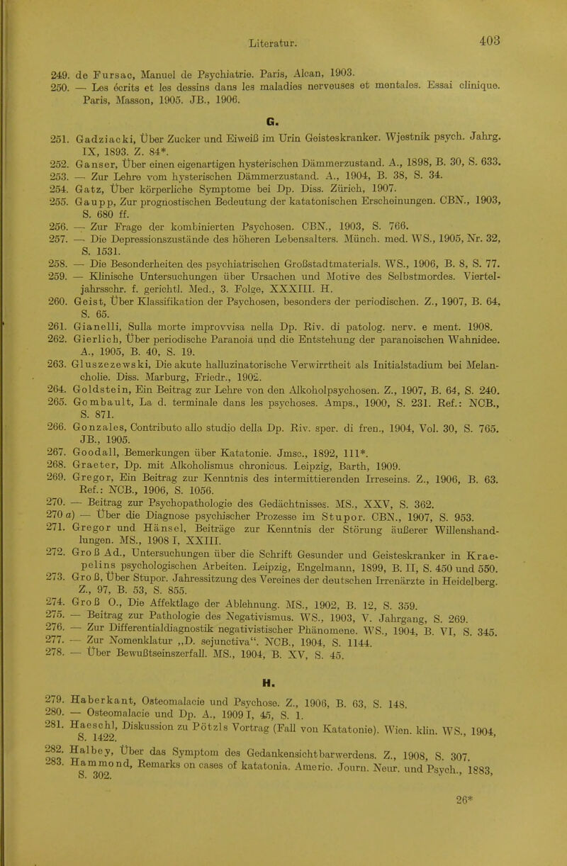 249. de Fursac, Manuel de Psychiatrie. Paris, Alcan, 1903. 250. — Les 6crits et les dessins dana les maladies nerveuses et mentales. Essai clinique. Paris, Masson, 1905. JB., 1906. G. 251. Gadziacki, Über Zucker und Eiweiß im Urin Geisteskranker. Wjestnik psych. Jahrg. IX, 1893. Z. 84*. 252. Ganser, Über einen eigenartigen hysterischen Dämmerzustand. A., 1898, B. 30, S. 633. 253. — Zur Lehre vom hysterischen Dämmerzustand. A., 1904, B. 38, S. 34. 254. Gatz, Über körperliche Symptome bei Dp. Diss. Zürich, 1907. 255. Gaupp, Zur prognostischen Bedeutung der katatonischen Erscheinungen. CBN., 1903, S. 680 ff. 256. — Zur Frage der kombinierten Psychosen. CBN., 1903, S. 766. 257. — Die Depressionszustände des höheren Lebensalters. Münch, med. WS., 1905, Nr. 32, S. 1531. 258. — Die Besonderheiten des psychiatrischen Großstadtmaterials. WS., 1906, B. 8, S. 77. 259. — Klinische Untersuchungen über Ursachen und Motive des Selbstmordes. Viertel- jahrsschr. f. gerichtl. Med., 3. Folge, XXXIII. H. 260. Geist, Über Klassifikation der Psychosen, besonders der periodischen. Z., 1907, B. 64, S. 65. 261. Gianelli, Sulla morte improvvisa nella Dp. Riv. di patolog. nerv, e ment. 1908. 262. Gierlich, Über periodische Paranoia und die Entstehung der paranoischen Wahnidee. A., 1905, B. 40, S. 19. 263. Gluszezewski, Die akute halluzinatorische Verwirrtheit als Initialstadium bei Melan- chohe. Diss. Marburg, Friedr., 1902. 264. Goldstein, Ein Beitrag zur Lehre von den Alkoholpsychosen. Z., 1907, B. 64, S. 240. 265. Gombault, La d. terminale dans les psychoses. Amps., 1900, S. 231. Ref.: NCB., S. 871. 266. Gonzales, Contributo allo studio della Dp. Riv. sper. di fren., 1904, Vol. 30, S. 765. JB., 1905. 267. Goodall, Bemerkungen über Katatonie. Jmsc, 1892, III*. 268. Graeter, Dp. mit Alkoholismus chronicus. Leipzig, Barth, 1909. 269. Gregor, Ein Beitrag zur Kenntnis des intermittierenden Irreseins. Z., 1906, B. 63. Ref.: NCB., 1906, S. 1056. 270. — Beitrag zur Psychopathologie des Gedächtnisses. MS., XXV, S. 362. 270 a) — Über die Diagnose psychischer Prozesse im Stupor. CBN., 1907, S. 953. 271. Gregor und Hänsel, Beiträge zur Kenntnis der Störung äulBerer Willenshand- lungen. MS., 1908 I, XXIII. 272. Groß Ad., Untersuchungen über die Schrift Gesunder und Geisteskranker in Krae- pelins psychologischen Arbeiten. Leipzig, Engelmann, 1899, B. II, S. 450 und 550. 273. Gro ß, Uber Stupor. Jahressitzung des Vereines der deutschen Ii-renärzte in Heidelberg. Z., 97, B. 53, S. 855. 274. Groß 0., Die Affektlage der Ablehnung. MS., 1902, B. 12, S. 359. 275. — Beitrag zur Pathologie des Negativismus. WS., 1903, V. Jahrgang, S. 269. 276. — Zur Differentialdiagnostik negativistischer Phänomene. WS., 1904, B. VI, S. 345. 277. — Zur Nomenklatui- „D. sejunctiva. NCB., 1904, S. 1144. 278. — Über Bewußtseinszerfall. MS., 1904, B. XV, S. 45. H. 279. Haberkant, Osteomalacie und Psychose. Z., 1906, B. 63, S. 148. 280. — Osteomalacie und Dp. A., 19091, 45, S. 1. 281. Haeschl, Diskussion zu Pötzls Vortrag (Fall von Katatonie). Wien. kliu. WS., 1904, 282. Halbey, Über das Symptom des Gedankensichtbarwerdens. Z., 1908 S 307 -83. Hammond, Remarks on cases of katatonia. Americ. Journ. Neiu:. und Psych., 1883 26*