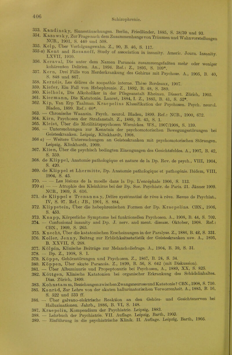 Schizophrenie. ^^'^^^^'^y' Sinnostäuschungen. Berlin, Friedländer, 1885, S. 38/39 und 93 K a z 0 w s k y. Zur Fr^ige nach dem Zusammenhange von Träumen und Wahnvorsteiluneen NCB., 1901, S. 440 und 508. ^ 355. Kelp, Über Verfolgungswahn. Z., 90, B. 46, S. 117. 365a) Kent and Rosanoff, Study of association in insanity. Americ. Journ. Insanity. LXVII, 1910. 356. Keraval, Die unter dem Namen Paranoia zusammengefaßten mehr oder weniger kohärenten Delirien. An., 1894. Ref.: Z., 1895, S. 109*. 357. Kern, Drei Fälle von Herderkrankung des Gehirns mit Psychose. A., 1905 B 40 S. 848 und 867. ' ' • » 358. Kern eis, Les delires de zoopathie interne. These Bordeaux, 1907. 359. Kiefer, Ein Fall von Hebephrenie. Z., 1892, B. 48, S. 389! 360. Kielholz, Die Alkoholiker in der Pflegeanstalt Rheinau. Dissert. Zürich, 1905. 361. Kiermann, Die Katatonie, Lancet, 1884, I. Z., 1885, B. 41, S. 52*. 362. Kip, Van Erp Taalman. Kraepelins I^assifikation der Psychosen. Psych neurol Bladen, 1899. Ref.: 60*. 363. — Chronische Waanzin. Psych, neurol. Bladen, 1899. Ref.: NCB., 1900, 672. 364. Kirn, Psychosen der Strafanstalt. Z., 1889, B. 45, S. 1. 365. Kleist, Über die Motilitätspsychosen Wernickes. WS., 1907/1908, S. 139. 366. — Untersuchungen zur Kenntnis der psychomotorischen Bewegungsstörungen bei Geisteskranken. Leipzig, Klinkhardt, 1908. 366 a) — Weitere Untersuchungen an Geisteskranken mit psychomotorischen Störungen, Leipzig, Klinkhardt, 1909. 367. Klien, Über die psychisch bedingten Einengungen des Gesichtsfeldes. A., 1907, B. 42, S. 359. 368. de Klippel, Anatomie pathologique et nature de la Dp. Rev. de psych., VIII, 1904, S. 420. 369. de Klippel et Lhermitte, Dp. Anatomie pathologique et pathogeme. Ibidem, VIII, 1904, S. 45. 370. Les lesions de la moelle dans la Dp. L'encephale 1906, S. 113. 370 o) — — Atrophie des Kleinliirns bei der Dp. Soc. Psychiatr. de Paris. 21. Jänner 1909. NCB., 1909, S. 616. 371. de Klippel e Trenannay, Delire systematis^ de reve a reve. Revue de Psychiat., IV, S. 97. Ref.: JB., 1901, S. 884. 372. Klippstein, Über die hebephrenischen Formen der Dp. Kraepelins. CBN., 1906, S. 453. 373. Knapp, Körperliche Symptome bei funktionellen Psychosen. A., 1908, B. 44, S. 709. 374. — Confusional insanity and Dp. J. nerv, and ment. disease. Oktober, 1908. Ref.: CBN., 1909, S. 265. 375. Knecht, Über die katatonischen Erscheinungen in der Paralyse. Z., 1886, B. 42, S. 331. 376. Koller, Jenny, Beitrag zur Erblichkeitsstatistik der Geisteskranken usw. A., 1895, B. XXVII, S. 268. 377. Kölpin, Klinische Beiträge zur Melancholiefrage. A., 1904, B. 39, S. 31. 378. — Dp. Z., 1908, S. 1. 379. Köppe, Gehörsstörungen und Psychosen. Z., 1867, B. 24, S. 34. 380. Köppen, Über akute Ptiranoia. Z., 1899, B. 56, S. 642 (mit Diskussion). 381. —■ Über Albuminurie und Propeptonurie bei Psychosen, A., 1889, XX, S. 825. 382. Köttgen, Klinische Katatonien bei organischer Erkrankung des Schädelinhaltes. Diss. Zürich, 1899. 383. Kohnstamm, Beziehungenzwischen ZwangsneuroseundKatatonie? CBN., 1908, S. 710. 385. Konräd, Zur Lehre von der akuten halluzinatorischen Verworrenheit. A., 1885, B. 16. S. 522 und 533 ff. 386. — Über galvano-elektrische Reaktion an den Gehörs- und Gesichtsnerven bei Halluzinationen. Jahrb., 1886, B. VI, S. 148. 387. Kraepelin, Kompendium der Psychiatrie. Leipzig, 1883. 388. — Lehrbuch der Psychiatrie. VII. Auflage. Leipzig, Barth, 1903. 389. — Einfühnang in die psychiatrische Klinik. IL Auflage. Leipzig, Barth, 1905.