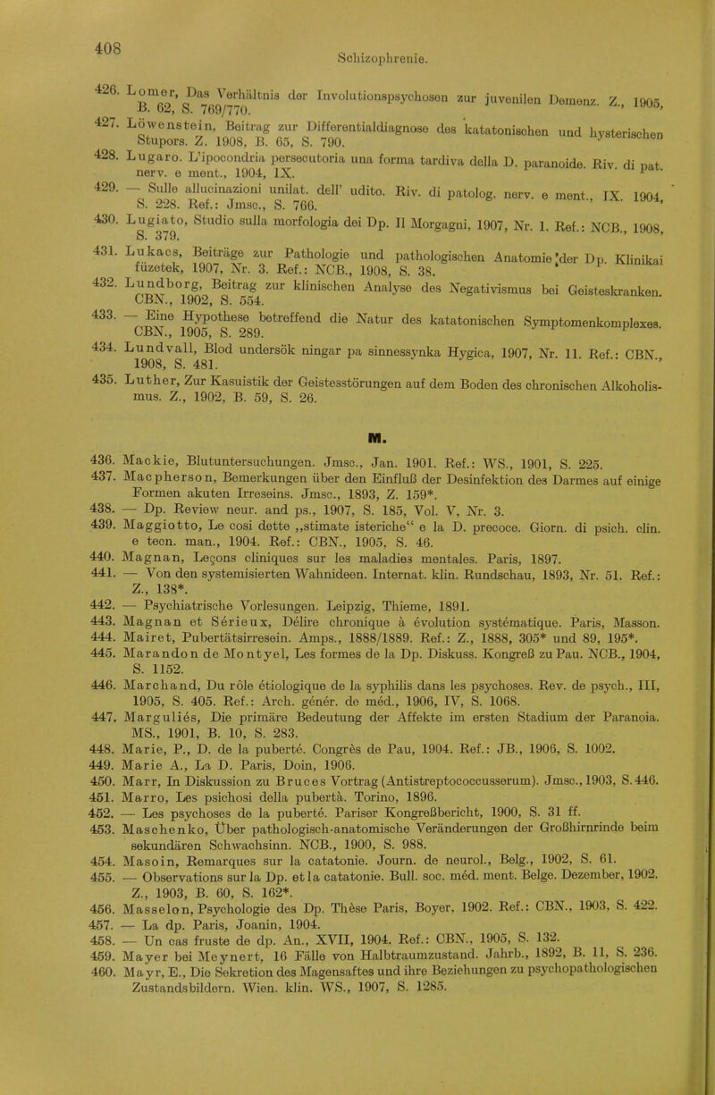 Schizophrenie. 426. ^'g^'^'g^*^^^^^«^'^'^^^ tlei' Involutionspsychosen zur juvenilen Domonz. Z., 1905, i:;rz'lÄoTs°'m katato„ischea u„d hy.terischo„ 428. Lugaro. L'ipocondria persecutoria una forma tardiva della D. paranoide Riv di nat nerv, e ment., 1904, IX. i ■ • i»!,. 430. Lugiato, Studio sulla morfologia dei Dp. II Morgagni, 1907, Nr. 1. Ref.: NCB., 1908, S» 370. 431. Lukacs, Beiträge zur Pathologie und pathologischen Anatomie'der Dp Klinikai fuzetek, 1907, Nr. 3. Ref.: NCB., 1908, S. 38, * ^ ■^n^x^^'^.n^.'.^o*™^ ^^^^«^hen Analyse des Negativismus bei Geisteskranken. OBJN'., 1902, S. 554. ■^■S.^ Hypothese betreffend die Natur des katatonischen Symptomenkomplexes CBN., 1905, S. 289. * 434. ■'^^g^g^g^'^^g^^^ undersök ningar pa sinnessynka Hygica, 1907, Nr. 11. Ref.: CBN., 435. Luther, Zur Kasuistik der Geistesstörungen auf dem Boden des chronischen Alkoholis- mus. Z., 1902, B. 59, S. 26. M. 436. Mackie, Blutuntersuchungen. Jmsc, Jan. 1901. Ref.: WS., 1901, S. 225. 437. Macpherson, Bemerkungen über den Einfluß der Desinfektion des Darmes auf einige Formen akuten Irreseins. Jmsc, 1893, Z. 159*. 438. — Dp. Review neur. and ps., 1907, S. 185, Vol. V, Nr. 3. 439. Maggiotto, Le cosi dette ,,stimate isteriche e la D. precoce. Giorn. di psich. clin. e tecn. man., 1904. Ref.: CBN., 1905, S. 46. 440. Magnan, Legons chniques sur les maladies mentales. Paris, 1897. 441. — Von den systemisierten Wahnideen. Internat, klin. Rundschau, 1893, Nr. 51. Ref.: Z., 138*. 442. —• Psychiatrische Vorlesungen. Leipzig, Thieme, 1891. 443. Magnan et Serienx, Delire chronique a evolution systematique. Paris, Masson. 444. Mairet, Pubertätsirresein. Amps., 1888/1889. Ref.: Z., 1888, 305* und 89, 195*. 445. Marandon de Montyel, Les formes de la Dp. Diskuss. Kongreß zuPau. NCB., 1904, S. 1152. 446. Marchand, Du role etiologique de la sjqihüis dans les psychoses. Rev. de psych., III, 1905, S. 405. Ref.: Arch. gener. de med., 1906, IV, S. 1068. 447. Margulies, Die primäre Bedeutung der Affekt© im ersten Stadium der Paranoia. MS., 1901, B. 10, S. 283. 448. Marie, P., D. de la puberte. Congr^s de Pau, 1904. Ref.: JB., 1906, S. 1002. 449. Marie A., La D. Paris, Doin, 1906. 450. Marr, In Diskussion zu Bruces Vortrag (Antistreptococcusserum). Jmsc, 1903, S.446. 451. Marro, Les psichosi della pubertä. Torino, 1896. 462. — Les psychoses de la puberte. Pariser Kongreßbericht, 1900, S. 31 ff. 453. Maschenko, Über pathologisch-anatomische Veränderungen der Großhirnrinde beim sekundären Schwachsinn. NCB., 1900, S. 988. 454. Masoin, Remarques sur la catatonie. Journ. de neuro!., Belg., 1902, S. 61. 455. — Observations sur la Dp. etla catatonie. Bull. soc. med. ment. Beige. Dezember, 1902. Z., 1903, B. 60, S. 162*. 456. Masseion, Psychologie des Dp. These Paris, Boyer, 1902. Ref.: CBN., 1903, S. 422. 457. — La dp. Paris, Joanin, 1904. 458. — Un cas fruste de dp. An., XVII, 1904. Ref.: CBN., 1905, S. 132. 459. Mayer bei Meynert, 16 Fälle von Halbtraumzustand. Jahrb., 1892, B. 11, S. 236. 460. Mayr, E., Die Sekretion des Magensaftes und ihre Beziehungen zu psychopathologischen Zustandsbildern. Wien. klin. WS., 1907, S. 1285.
