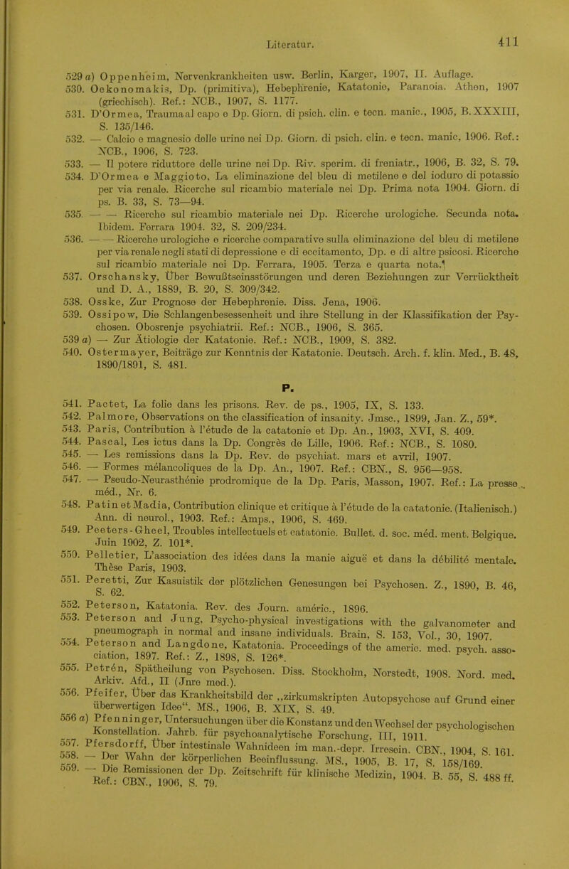 529a) Oppenheim, Nervonki-anklioiten usw. Berlin, Karger, 1907, II. Auflage. 530. Oekonomakis, Dp. (primitiva), Hobephrenie, Katatonie, Paranoia. Athen, 1907 (griechisch). Ref.: NCB., 1907, S. 1177. 531. D'Örmea, Traumaal capo e Dp. Giorn. di psich. clin. e tecn. manic, 1905, B. XXXIII, S. 135/146. 532. — Calcio e magnesio delle urine nei Dp. Giorn. di psich. clin. e tecn. manic, 1906. Ref.: XCB., 1906, S. 723. 533. — II potero riduttore delle urine nei Dp. Riv. sperim. di freniatr., 1906, B. 32, S. 79. 534. D'Ormea e Maggioto, La eliminazione del bleu di metilene e de! ioduro di potassio per via renale. Ricerche sul ricambio materiale nei Dp. Prima nota 1904. Giorn. di ps. B. 33, S. 73—94. 535. Ricerclie sul ricambio materiale nei Dp. Ricerche urologiche. Secunda nota. Ibidem. Forrara 1904. 32, S. 209/234. 536. Ricerche urologiche e ricerche comparative sulla eliminazione del bleu di metilene per via renale negli stati di depressione e di eccitamento, Dp. e di altre psicosi. Ricerche sul ricambio materiale nei Dp. Ferrara, 1905. Terza e quarta nota.^ 537. Orschansky, Über Bewußtseinsstörungen und deren Beziehungen zur Verrücktheit und D. A., 1889, B. 20, S. 309/342. 538. Osske, Zur Prognose der Hebephrenie. Diss. Jena, 1906. 539. Ossipow, Die Schlangenbesessenheit und ihre Stellung in der Klassifikation der Psy- chosen. Obosrenje psychiatrii. Ref.: NCB., 1906, S. 365. 539a) — Zur Ätiologie der Katatonie. Ref.: NCB., 1909, S. 382. 540. Ostermayer, Beiträge zur Kenntnis der Katatonie. Deutsch. Arch. f. klin. Med., B. 48, 1890/1891, S. 481. P. 541. Pactet, La foHe dans les prisons. Rev. de ps., 1905, IX, S. 133. 542. Palmore, Observations on the Classification of insanity. Jmsc, 1899, Jan. Z., 59*. 543. Paris, Contribution ä l'etude de la catatonie et Dp. An., 1903, XVI, S. 409. 544. Pascal, Les ictus dans la Dp. Congres de Lille, 1906. Ref.: NCB., S. 1080. 545. — Les remissions dans la Dp. Rev. de psychiat. mars et avril, 1907. 546. — Formes melancoliques de la Dp. An., 1907. Ref.: CBN., S. 956—958. — Pseudo-Neurasthenie prodromique de la Dp. Paris, Masson, 1907. Ref.: La presse m6d., Nr. 6. 548. Patin etMadia, Contribution clinique et critique ä l'etude de la catatonie. (Italienisch.) Ann. di neurol., 1903. Ref.: Amps., 1906, S. 469. 549. Peeters-Gheel,Troublesintellectuels et catatonie. Bullet, d. soc. med. ment Beleiaue Juin 1902, Z. 101*.  550. Pelletier, L'association des idees dans la manie aigue et dans la debilit6 mentale. Th^se Paris, 1903. 551. Peretti, Zur Kasuistik der plötzlichen Genesungen bei Psychosen. Z., 1890, B. 46 S. 62. ' ' 552. Petersen, Katatonia. Rev. des Journ. americ, 1896. 553. Peterson and Jung, Psycho-physical investigations' with the galvanometer and Pneumograph m normal and insane individuals. Brain, S. 153, Vol , 30 1907 554. Peterson and Langdone, Katatonia. Proceedings of the americ. med. psych 'asso- ciation, 1897. Ref.: Z., 1898, S. 126*. 555. Petren, Spätheilung von Psychosen. Diss. Stockholm, Norstedt, 1908. Nord med. Arkiv. Afd., II (Jnre med.).  556. Pfeifer, Über das ICi-ankheitsbild der „zirkumskripten Autopsychose auf Grund einer überwertigen Idee. MS., 1906, B. XIX. S. 49. 556 a) Pf e n n i nger, Untersuchungen über die Konstanz und den Wechsel der psychologischen Konstellation. Jahrb. für psychoannlj'tische Forschung III 1911 057. Pfersdorff Über intestinale Wahnideen im man.-depr. Irresein. CBN, 1904 S 161 So ~ S® ^^''^ körperlichen Beeinflussung. MS., 1905, B. 17, S 158/169 ' ' Re?! JbN^IooX s7?' «^^^ff.