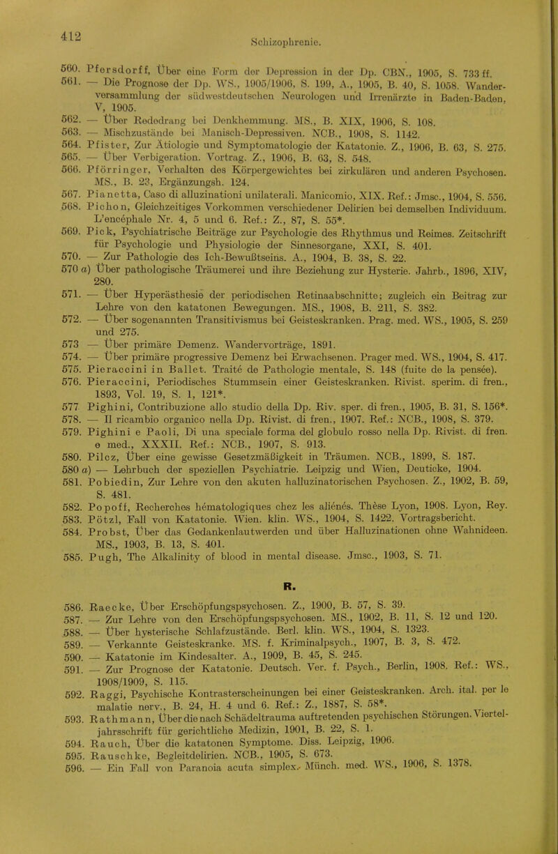 Schizophrenie. 660. Pfersdorf f, Über eine Porra clor Depression in der Dp. CBN., 1905, S. 733 ff 661. — Die Prognose der Dp. WS., 1905/1906, S. 199, A., 1905, B. 40, S. 1058. Wander- versammlung der südwestdeutschen Neurologen und Irrenärzte in Baden-Baden V, 1905. 662. — Über Redodrang bei Denkhemmung. MS., B. XIX, 1906, S. 108. 663. — Mischzustände bei Manisch-Depressiven. NCB., 1908, S. 1142. 564. Pfister, Zur Ätiologie und Symptomatologie der Katatonie. Z., 1906, B. 63, S. 275. 665. — Über Vorbigeration. Vortrag. Z., 1900, B. 63, S. 548. 666. Pförringer, Verhalten des KörpergovWchtes bei zii-kulären und anderen Psychosen MS., B. 23, Ergänzungsh. 124. 567. Pianetta, Caso di alluzinationi unilaterali. Manicomio, XIX. Ref.: Jmsc, 1904, S. 550. 568. Pichon, Gleichzeitiges Vorkommen verschiedener Delk-ien bei demselben Individuum. L'encephale Nr. 4, 5 und 6. Ref.: Z., 87, S. 55*. 569. Pick, Psychiatrische Beiträge zur Psychologie des Rhythmus und Reimes. Zeitschrift für Psychologie und Physiologie der Sinnesorgane, XXI, S. 401. 670. — Zur Pathologie des Ich-Bewußtseins. A., 1904, B. 38, S. 22. 570 a) Über pathologische Träumerei und ihre Beziehung zur Hysterie. Jahrb., 1896, XIV, 280. 671. — Über Hjrperästhesie der pei'iodischen Retinaabschnitte; zugleich ein Beitrag zur Lehre von den katatonen Bewegungen. MS., 1908, B. 211, S. 382. 672. — Über sogenannten Transitivismus bei Geisteski-anken. Prag. med. WS., 1905, S. 259 und 275. 573 — Über primäre Demenz. Wandervorträge, 1891. 674. — Über primäre progressive Demenz bei Em^achsenen. Prager med. WS., 1904, S. 417. 575. Pieraccini in Ballet. Traite de Pathologie mentale, S. 148 (fuite de la pensee). 576. Pieraccini, Periodisches Stummsein einer Geisteskranken. Rivist. sperim. di fren., 1893, Vol. 19, S. 1, 121*. 577 Pighini, Contribuzione allo studio deUa Dp. Riv. sper. di fren., 1905, B. 31, S. 156*. 678. — II ricambio organico nella Dp. Rivist. di fren., 1907. Ref.: NCB., 1908, S. 379. 679. Pighini e Paoli, Di una speciale forma del globulo rosso nella Dp. Rivist. di fren. e med., XXXII. Ref.: NCB., 1907, S. 913. 580. Pilcz, Über eine gewisse Gesetzmäßigkeit in Träumen. NCB., 1899, S. 187. 5S0 a) — Lehrbuch der speziellen Psychiatrie. Leipzig und Wien, Deuticke, 1904. 581. Pobiedin, Zur Lehre von den akuten halluzinatorischen Psychosen. Z., 1902, B. 59, S. 481. 582. Popoff, Recherches hematologiques chez les alienes. These Lyon, 1908. Lj'on, Rey. 583. Pötzl, Fall von Katatonie. Wien. klin. WS., 1904, S. 1422. Vortragsbericht. 584. Probst, Über das Gedankenlautwerden und über Halluzinationen ohne Wahnideen. MS., 1903, B. 13, S. 401. 585. Pugh, The Alkalinity of blood in mental disease. Jmsc, 1903, S. 71. R. 586. Raecke, Über Erschöpfungspsychosen. Z., 1900, B. 57, S. 39. 587. — Zur Lehre von den Erschöpfungspsychosen. MS., 1902, B. 11, S. 12 und 120. 588. — Über hysterische Schlaf zustände. Berl. klin. WS., 1904, S. 1323. 589. — Verkannte Geisteskranke. MS. f. Kriminalpsych., 1907, B. 3, S. 472. 590. — Katatonie im Kindesalter. A., 1909, B. 45, S. 245. 591. — Zur Prognose der Katatonie. Deutsch. Ver. f. Psych., Berlin, 1908. Ref.: WS., 1908/1909, S. 115. , , • , 1 692. Raggi, Psychische Kontrasterscheinungen bei einer Geisteskranken. Arch. ital. per le malatie nerv., B. 24, H. 4 und 6. Ref.: Z., 1887, S. 58*. 593. Rathmann, Über die nach Schädeltrauma auftretenden psychischen Störungen. A lertel- jahrsschrift für gerichtliche Medizin, 1901, B. 22, S. 1. 594. Rauch, Über die katatonen Symptome. Diss. Leipzig, 1906. 595. Rauschke, Begleitdelirien. NCB., 1905, S. 673. 596. — Ein Fall von Paranoia acuta simplex.- Münch, med. WS., 1906, S. 1378.