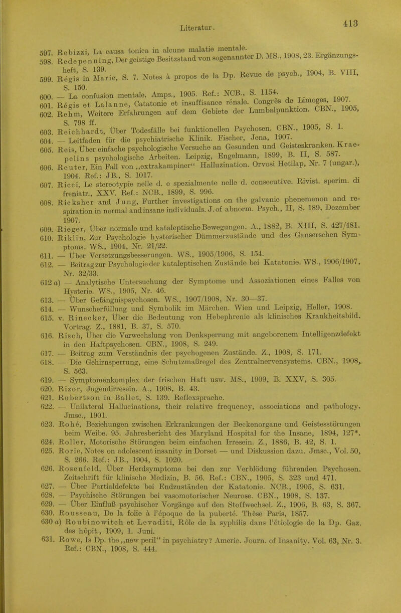 597. Rebizzi, La causa touica in alcune malatie mentale Eraänzunes- 598. Rede pen ning, Der geistige Besitzstand von sogenannter D. MS., 1908. 23. Erganzungs 599. R^gi; l Marie, S. 7. xNotes k propos de la Dp. Revue de psych., 1904, B. VIII, 600 — La confusion mentale. Amps., 1905. Ref.: NCB., S. 1154 601. Regis et Laianne, Catatonie et insuffisance renale Congres de Limoges 1907_ 602. Rehm, Weitere Erfahrungen auf dem Gebiete der Lumbalpunktion. CBN., 1905, S 798 ff 603. Reichhardt, Über Todesfälle bei funktionellen Psychosen. CBN., 1905, S. 1. 604 — Leitfaden für die psychiatrische Klinik. Fischer, Jena, 1907. 605'. Reis, Über einfache psychologische Versuche an Gesunden und Geisteskranken. Krae- Pelina psychologische Arbeiten. Leipzig, Engelmann, 1899, B. 11, b. 5»/. 606. Reuter, Ein Fall von „extrakampiner Halluzination. Orvosi Hetilap, Nr. 7 (ungar.), 1904. Ref.: JB., S. 1017. . 607 Ricci, Le Stereotypie nolle d. o spezialmente nelle d. consecutive. Rivist. spenm. cü freniatr., XXV. Ref.: NCB., 1899, S. 996. 608. Ricksher and Jung, Further investigations on the galvamc phenemenon and re- spirationin normal and insane individuals. J.of abnorm. Psych., II, S. 189, Dezember 1907. 609. Rieger, Über normale und katalepti.scheBewegungen. A., 1882, B. XIII, S. 427/481. 610. Riklin, Zur Psychologie hysterischer Dämmerzustände und des Ganserschen Sym- ptoms. WS., 1904, Nr. 21/22. 611. — Über Versetzungsbesserungen. WS., 1905/1906, S. 154. 612. Beitrag zur Psychologie der katalep tischen Zustände bei Katatonie. WS., 1906/1907, Nr. 32/33. 612 a) — Analytische Untersuchung der Symptome und Assoziationen eines Falles von Hysterie. WS., 1905, Nr. 46. 613. — Über Gefängnispsychosen. WS., 1907/1908, Nr. 30—37. 614. — Wunscherfüllung und Symbolik im Märchen. Wien und Leipzig, Heller, 1908. 615. V. Rinecker, Über die Bedeutung von Hebephrenie als klinisches Krankheitsbild. Vortrag. Z., 1881, B. 37, S. 570. 616. Risch, Über die Verwechslung von Denlisperrung mit angeborenem Intelligenzdefekt in den Haftpsychosen. CBN., 1908, S. 249. 617. — Beitrag zum Verständnis der psychogenen Zustände. Z., 1908, S. 171. 618. — Die Gehirnsperrung, eine Schutzmaßregel des Zentralnervensystems. CBN., 1908, S. 563. 619. — Symptomenkomplex der frischen Haft usw. MS., 1909, B. XXV, S. 305. 620. Rizor, Jugendirresein. A., 1908, B. 43. 621. Robertson in Ballet, S. 139. Reflexsprache. 622. — Unilateral Hallucinations, their relative frequency, associations and pathology. Jmsc, 1901. 623. Rohe, Beziehungen zwischen Erkrankungen der Beckenorgane und Geistesstörungen beim Weibe. 95. Jahresbericht des Maryland Hospital for the Insane, 1894, 127*. 624. Roller, Motorische Störungen beim einfachen Ii-resein. Z., 1886, B. 42, S. 1. 625. Rorie, Notes on adolescent insanity inDorset — und Diskussion dazu. Jmsc, Vol. 50, S. 266. Ref.: JB., 1904, S. 1020. 626. Rosenfeld, Über Herdsymptome bei den zur Verblödung fülirenden Psychosen. Zeitschrift für klinische Medizin, B. 56. Ref.: CBN, 1905, S. 323 und 471. 627. — Über Partialdefekte bei Endzuständen der Katatonie. NCB., 1905, S. 631. 628. — Psychische Störungen bei vasomotorischer Neurose. CBN., 1908, S. 137. 629. — Über Einfluß psychischer Vorgänge auf den Stoffwechsel. Z., 1906, B. 63, S. 367. 630. Rousseau, De la folie a l'epoquo de la puberte. Th^so Paris, 1857. 630a) Roubinowitch et Levaditi, Role de la Syphilis dans l'etiologie de la Dp. Gaz. dos hopit., 1909, 1. Juni. 631. Rowe, Ts Dp. the ,,new peril in psychiatry? Americ. Journ. of Insanity. Vol. 63, Nr. 3. Ref.: CBN, 1908, S. 444.