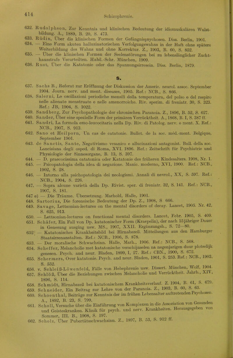 Scbizoijhrenie. 632. Rudolphson, Zur Kenntnis und klinischen Bedeutung der idiomu&kulären Wulst- bildung. A., 1889, B. 20, S. 473. 633. R üdin, Über die klinischen Formen der Giefängnispisychosen. Di.ss. Berlin, 1901. 634. — Eine Form akuten halluzinatorischen Verfolgungswahns in der Haft ohne spätere Weiterbildung des Wahns und ohne Korrektur. Z., 1903, B. 60, S. 852. 635. — Über die klinischen Formen der Seelenstörungen bei zu lebenslänglicher Zucht- hausstrafe Verurteilten. Habil.-Schr. München, 1909. 636. Rust, Über die Katatonie oder das Spannungsirrosein. Diss. Berlin, 1879. S. 637. Sachs B., Referat zur Eröffnung der Diskussion der Americ. neurol. assoc. September 1904. Journ. nerv, and ment. diseases, 1905. Ref.: NCB., S. 866. 638. Salerni, Le oscillazioni periodiche mensili della temperatura, del polso e del respiro nelle alienate menstruate e nelle amenorroiche. Riv. sperim. di freniatr. 30, S. 323. Ref.: JB, 1904, S. 1022. 639. Sandberg, Zur Psychopathologie der chronischen Paranoia. Z., 1896, B. 52, S. 627. 640. Sander, Über eine spezielle Form der jjrimären Verrücktheit. A., 1868, B. I, S. 387 ff. 641. Sandri, La formola emo-leucocitaria nella Dp. Riv. di Patolog. nerv, e ment. X. Ref.: NCB., 1907, S. 913. 642. Sano et Heilporn, Un cas de catatonie. Bullet, de la soc. med.-ment. Belgique, September 1901. 643. de Sanctis, Sante, Negativismo vesanico e allucinazioni antagonist. Bull, della soc. Lancisiana degli osped. di Roma, XVI. 1896. Ref.: Zeitschrift für Psychiatrie und Physiologie der Sinnesorgane, B. 13, S. 397. 644. — D. praecocissima catatonica oder Katatonie des früheren Kindesalters. 1908, Nr. 1. 645. — Psicopatologia della idea di negazione. Manie, moderno, XVI, 1900. Ref.: NCB., 1902, S. 28. 646. — Intorno alla psichopatologia dei neologismi. Annali di nevrol., XX, S. 597. Ref.: NCB., 1904, S. 226. 647. — Sopra alcune varietä della Dp. Rivist. sper. di freniatr. 32, S. 141. Ref.: NCB., 1907, S. 181. 647 a) — Die Träume. Übersetzung. Marhold, Halle, 1901. 648. Sartori US, Die forensische Bedeutung der Dp. Z., 1908, S 666. 649. Savage, Lettsonian-lectures on the mental disorders of decay. Lancet, 1905. Nr. 42, S. 625, 913. 650. — Lettsonian-lectures on functional mental disorders. Lancet, Febr. 1905, S. 409. 651. Schäfer, Ein Fall von Dp. katatonischer Form (Ki-aepelin), der nach 15jähriger Dauer in Genesung ausging usw. MS., 1907, XXII. Ergänzungsh., S. 72—80. 6521 — Katatonisches lii-ankheitsbild bei Hirnabszeß. Älitteilungen aus den Hamburger Staatsirrenanstalten. Ref.: NCB., 1906, S. 878. 653. — Der moralische Schwachsinn. Halle, Marh., 1906. Ref.: NCB., S. 568. 654. Scheffer, Melancholie met katatonische verschijnselen na negenjarigen duur plotselijk genesen. Psych, and neur. Bladen, 1899,1, 27. Ref.: CBN., 1900, S. 672. 655. Schermers, Over katatonie. Psych, and neur. Bladen, 1901, S. 253. Ref.: NCB., 1903. S. 552. 656. V. Schleiß-Löwenfeld, Fälle von Hebephrenie usw. Dissert. München, Wolf, 1904. 657. Schlöß, Über die Beziehungen zwischen Melancholie und Verrücktheit. Jahi-b., XI\, 658. Schm'idt, Hknabszeß bei katatonischem Ki-ankheitsverlauf. Z. 1904, B.61, 8. 679.. 659. Schneider, Ein Beitrag zur Lehre von der Paranoia. Z., 1903, B. 60, S. 65. 660. Schoenthal, Beiträge zur Kenntnis der im frühen Lebensalter auftretenden Psychosen. A., 1892, B. 23, S. 799. . ^ , 661. Scholl, Versuche über die Einführung von Komplexen in die Assoziation von Gesunden und Geisteskranken. Klinik für psych, und nerv. Ki'ankheiten. Herausgegeben von Sommer, IIL B., 1908, S. 197. 662. Scholz. Über Pubertätsschwachsinn. Z., 1897, B. 53, S. 911. ff.