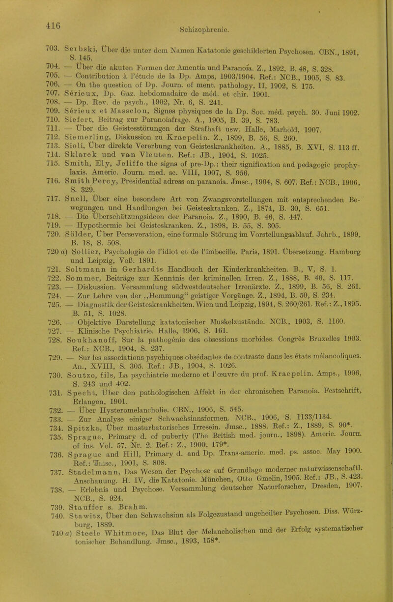 Scliizophrenie. 703. Sei bski, Über diu unter dem Namon Katatonie geschildorten Psychosen CBN 1891 S. 145. ■ - - 704. — Uber die akuten Formen der Amentia und Paranoia. Z., 1892, B. 48, S. 328. 705. — Contribution k l'etudo de la Dp. Amps, 1903/1904. Ref.: NCB., 1905, S. 83. 706. — On the question of Dp. Journ. of ment. pathology, II, 1902, S. 175. 707. Sörieux, Dp. Gaz. hebdomadaire de med. et chir. 1901. 708. — Dp. Rev. de psych., 1902, Nr. 6, S. 241. 709. Serieux et Masseion, Signes physiques de la Dp. Soc. m6d. psych. 30. Juni 1902. 710. Siefert, Beitrag zur Paranoiafrage. A., 1905, B. 39, S. 783. 711. — Über die Geistosstörungen der Strafhaft usw. Halle, Marhold, 1907. 712. Siemerling, Diskussion zu Kraepelin. Z., 1899, B. 56, S. 260. 713. Sioli, Über direkte Vererbung von Geisteskrankheiten. A., 1885, B. XVI, S. 113 ff. 714. Sklarek und van Vleuten. Ref.: JB., 1904, S. 1025. 715. Smith, Ely, Jeliffe the signa of pre-Dp.: their signification and pedagogic Prophy- laxis. Americ. Journ. med. sc. VIII, 1907, S. 956. 716. Smith Percy, Presidential adi-ess on paranoia. Jmsc, 1904, S. 607. Ref.: NCB., 1906, S. 329. 717. Snell, Über eine besondere Art von Zwangsvorstellungen mit entsprechenden Be- wegungen und Handlungen bei Geisteskranken. Z., 1874, B. 30, S. 651. 718. — Die Überschätzungsideen der Paranoia. Z., 1890, B. 46, S. 447. 719. — Hypothermie bei Geisteskranken. Z., 1898, B. 55, S. 305. 720. Sölder, Über Perseveration, eine formale Störung im Vorstellungsablauf. Jahrb., 1899, B. 18, S. 508. 720 a) Sollier, Psychologie de l'idiot et de l'imbecille. Paris, 1891. Übersetzung. Hamburg und Leipzig, Voß. 1891. 721. Soltmann in Gerhardts Handbuch der Kinderkrankheiten. B., V, S. 1. 722. Sommer, Beiträge zur Kenntnis der kriminellen Irren. Z., 1888, B. 40, S. 117. 723. — Diskussion. Versammlung südwestdeutscher Irrenärzte. Z., 1899, B. 56, S. 261. 724. — Zur Lehre von der ,,Hemmung geistiger Vorgänge. Z., 1894, B. 50, S. 234. 725. — Diagnostik der Geisteskrankheiten. Wien und Leipzig, 1894, S. 260/261. Ref.: Z., 1895. B. 51, S. 1028. 726. — Objektive Darstellung katatonischer Muskelzustände. NCB., 1903, S. 1160. 727. — Klinische Psychiatrie. Halle, 1906, S. 161. 728. Soukhanoff, Sur la pathogenie des obsessions morbides. Congres Bruxelles 1903. Ref.: NCB., 1904, S. 237. 729. — Sm- les associations psychiques obsedantos de contraste dans les etats melancoliques. An., XVIII, S. 305. Ref.: JB., 1904, S. 1026. 730. Soutzo, fils, La psychiatrie moderne et I'ceuvre du prof. Kraepelin. Amps., 1906, S. 243 und 402. 731. Specht, Über den pathologischen Affekt in der chronischen Paranoia. Festschrift, Erlangen, 1901. 732. — Über Hysteromelancholie. CBN., 1906, S. 545. 733. — Zur Analyse einiger Schwachsinnsformen. NCB., 1906, S. 1133/1134. 734. Spitzka, Über masturbatorisches Irresein. Jmsc, 1888. Ref.: Z., 1889, S. 90*. 735. Sprague, Primary d. of puberty (The British med. journ., 1898). Americ. Journ. of ins. Vol. 57, Nr. 2. Ref.: Z., 1900, 179*. 736. Sprague and Hill, Primary d. and Dp. Trans-americ. med. ps. assoc. May 1900. Ref.: TTuisc, 1901, S. 808. . 737. Stadelmann, Das Wesen der Psychose auf Grundlage moderner naturwissenschaftl. Anschauung. H. IV, die Katatonie. München, Otto Gmelin, 1905. Ref.: JB., b.4-3. 738. — Erlebnis und Psychose. Versammlung deutscher Naturforscher, Dresden, 1907. NCB., S. 924. 739. Stauffer s. Brahm. 740. Stawitz, Über den Schwachsinn als Folgezustand ungeheilter Psychosen. Diss. Würz- 740 a) sSlfwhitmore, Das Blut der Melancholischen und der Erfolg systematischer toni-scher Behandlung. Jmsc, 1893, 158*.
