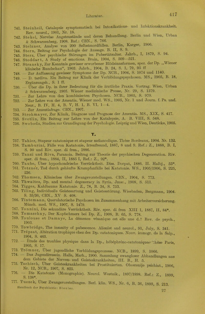 741. Steinheil, Catalepsie symptomatisch bei Intoxikations- und Infektionskrankheit. Kev. neurol., 1901, Nr. 18. „ ^ ,. , „r- 742. Stekel, Nervöse Angstzustände und deren Behandlung. Berlm und Wien, Urban & Schwarzenberg, 1908. Ref.: CBN., S. 766. 743. Stelzner, Analyse von 200 Selbstmordfällen. Berlin, Karger, 1906. 744. Stern, Beitrag zur Psychologie der Aussage. B. II, S. 9. 745. Sterz, Über psychische Störungen hn Pubertätsalter. Jahrb., I, 1879, S. 94. 746. Stoddart, A Study of emotions. Brain, 1904, S. 509—521. 747. Stransky, Zur Kenntnis gewisser erworbener Blödsinnsformen, spez. der Dp. ,.Wiener klinische Rundschau, 1903. Jahrb., 1904, B. 24, S. 1, 79, 95 ff 748. — Zur Auffassung gewisser Symptome der Dp. NCB., 1904, S. 1074 und 1140. 749. — D. tardiva. Ein Beitrag zur KJinik der Verblödungspsychosen. MS., 1905, B. 18, Ergänzungsh., S. 1 ff. 750. — Über die Dp. in ihrer Bedeutung für die ärztliche Praxis. Vortrag. Wien, Urban Schwarzenberg, 1905. Wiener medizinische Presse, Nr. 29, S. 1379. 751. Zur Lehre von den kombinierten Psychosen. NCB., 1905, S. 970. 752. — Zur Lehre von der Amentia. Wiener med. WS., 1905, Nr. 1 und Journ. f. Ps. und. Neur., B. IV, H. 4, B. V, H. 1, B. VI, 1—4. 753. — Zur Amentiafrage. CBN., 1907. 754. Strohmayer, Zur Klinik, Diagnose und Prognose der Amentia. MS., XIX, S. 417. 755. Svetlin, Ein Beitrag zur Lehre von der Katalepsie, A. B. VIII, S. 548. 756. Swoboda, Studien zur Grundlegung der Psychologie. Leipzig und Wien, Deuticke, 1905. T. 757. Tahier, Stupeur catatonique et stupeur melancolique. These Bordeaux, 1904. Nr. 132. 758. Tamburini, Fälle von Katatonie, Irrenfreund, 1887, 8 und 9. Ref.: Z., 1888, B. I, S. 90 und Riv. sper. di fren., 1886. 759. Tanzi und Riva, Paranoia. Beitrag zur Theorie der psychischen Degeneration. Riv. sper. di fren., 1884, II, 1885 I, Ref.: Z., 92*. 760. Taube, Über hypochondrische Verrücktheit. Diss. Dorpat, 1886. II. Halbj., 53*. 761. Tetzner, Tod durch gehäufte Krampfanfälle bei Katatonie. WS., 1905/1906, S. 225, 236. 762. Thomsen, lOinisches über Zwangsvorstellungen. CBN., 1904, S. 773. 763. Thwaites, Dp. and mental degeneracy in Syria. Jmsc, 1908, S. 511. 764. Tigges, Kahlbaums Katatonie. Z., 78, B. 34, S. 753. 765. Tiling, Individuelle Geistesartung und Geistesstörung. Wiesbaden, Bergmann, 1904. S. 35/36, CBN., XV S. 408. 766. Tintemann, Querulatorische Psychosen im Zusammenhang mit Arbeiterversicherung. Münch, med. WS., 1907, S. 1479. 767. Tonnini, Die sekundäre Verrücktheit. Riv. sper. di fren XIII 1, 1887, IT, 84*. 768. Tomaschny, Der Kopfschmerz bei Dp. Z., 1908, B. 65, S. 778. 769. Toulouse et Damaye, La demence vesanique est eile une d.? Rev. de nsvch 1903. 770. Towbridge, The insanity of pubescence. Alienist and neurol., 91, July, S. 341. 771. Trepsat, Alteration trophique chez des Dp. catatoniques. Nouv. iconogr. de la Salp 1904, S. 465. 772. — Etüde des troubles physique dans la Dp., hebdphreno-catatoniquerr'vhöse Paris 1905, S. 17. 773. Trömner, Über jugendliche Verblödungsprozesse. NCB., 1899, S. 1066. 774. — Das Jugendhresoin. Halle, Marh., 1900. Sammlung zwangloser Abhandlungen aus dem Gebiete der Nerven- und Geisteskrankheiten, III. B., H. 5. 775. Tschisch, Über Geisteskrankheiten bei Prostituierten. Obosreniie psichiat 1906 Nr. 12, NCB., 1907, S. 825. 776. —• Die Katatonie (Monographie). Neurol. Westnik., 1897/1898. Ref.: Z., 1899, S. 138*. ' 777. Tuozek, Über Zwangsvorstellungen. Berl. klin. WS., Nr. 6, B. 36, 1899, S. 213. Handbuch der Psychiatrie: nieiiler 27
