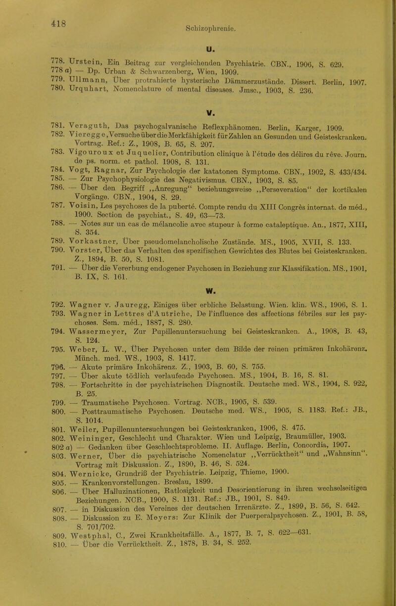 Sclnzoplirenie. U. 778. Urstein, Ein Beitrag zur vergleichenden Psychiatrie. CBN., 1906, S. 629. 778 a) — Dp, Urban & Schwarzenberg, Wien, 1909. 779. Uli mann. Über protrahierte hj^sterische Dämmerzustände. Dissert. Berlin, 1907. 780. Urquhart, Nomenclature of mental diseases. Jmsc, 1903, S. 236. V. 781. Veraguth, Das psychogalvanische Reflexphänomen. Berlin, Karger, 1909. 782. Vioregg e »Versuche über die Merkfähigkeit für Zahlen an Gesunden und Geisteskranken. Vortrag. Ref.: Z., 1908, B. 65, S. 207. 783. Vigouroux et Juquelier, Contribution clinique ä l'etude des dölires du reve. Journ. de ps. norm, et pathol. 1908, S. 131. 784. Vogt, Ragnar, Zur Psychologie der katatonen Symptome. CBN., 1902, S. 433/434. 785. — Zur Psychophysiologie des Negativismus. CBN., 1903, S. 85. 786. — Uber den Begriff ,,Anregung beziehungsweise ..Perseveration der kortikalen Vorgänge. CBN., 1904, S. 29. 787. Voisin, Les psychoses de la puberte. Compte rendu du XIII Congres internat. de m6d., 1900. Section de psychiat., S. 49, 63—73. 788. — Notes sur un cas de mdlancohe avec stupeur ä forme cataleptique. An., 1877, XIII, S. 354. 789. Vorkastner, Über pseudomelancholische Zustände. MS., 1905, XVII, S. 133. 790. Vorster, Über das Verhalten des spezifischen Gewichtes des Blutes bei Geisteskranken. Z., 1894, B. 50, S. 1081. 791. — Über die Vererbung endogener Psychosen in Beziehung zur Klassifikation. MS., 1901, B. IX, S. 161. W. 792. Wagner v. Jauregg, Einiges über erbliche Belastung. Wien. klin. WS., 1906, S. 1. 793. Wagner in Lettres d'Autriche, De l'influence des affections febriles sur les psy- choses. Sem. med., 1887, S. 280. 794. Wassermeyer, Zur Pupillenuntersuchung bei Geisteskranken. A., 1908, B. 43, S. 124. 795. Weber, L. W., Über Psychosen unter dem Bilde der reinen primären Inkohärenz. Münch, med. WS., 1903, S. 1417. 796. — Akute primäre Inkohärenz. Z., 1903, B. 60, S. 755. 797. _ über akute tödlich verlaufende Psychosen. MS., 1904, B. 16, S. 81. 798. — Fortschritte in der psychiatrischen Diagnostik. Deutsche med. WS., 1904, S. 922, B. 25. 799. — Traumatische Psychosen. Vortrag. NCB., 1905, S. 539. 800. — Posttraumatische Psychosen. Deutsche med. WS., 1905, S. 1183. Ref.: JB., S. 1014. 801. Weiler, Pupillenuntersuchungen bei Geisteskranken, 1906, S. 475. 802. Weininger, Geiächlecht und Charakter. Wien und Leipzig, Braumüller, 1903. 802 a) — Gedanken über Geschlechtsprobleme. II. Auflage. Berlin, Concordia, 1907. 803. Werner, Über die psychiatrische Nomenclatur ,,Verrücktheit und „Wahnsinn. Vortrag mit Diskussion. Z., 1890, B. 46, S. 524. 804. Wernicke, Grundriß der Psychiatrie. Leipzig, Thieme, 1900. 805. — Kranken Vorstellungen. Breslau, 1899. 806. — Über Halluzinationen, Ratlosigkeit und Desorientierung in ihren wechselseitigen Beziehungen. NCB., 1900, S. 1131. Ref.: JB., 1901, S. 849. 807. — in Diskussion des Vereines der deutschen Irrenärzte. Z., 1899, B. 56, S. 64-. 808. — Diskussion zu E. Meyers: Zur Klinik der Puerperalpsychosen. Z., 1901, B. 58, S. 701/702. 809. Westphal, C, Zwei Krankheitsfälle. A., 1877, B. 7, S. 622—631. 810. — Über die Verrücktheit. Z., 1878, B. 34, S. 252.