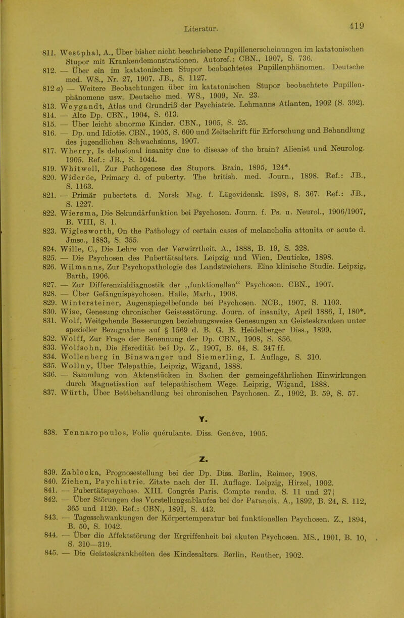 811. Westphal, A., Über bisher nicht beschriebene Pupillenerscheinungon im katatonischen Stupor mit Krankendemonstrationen. Autoref.: CBN., 1907, S. 736. 812. — Über ein im katatonischen Stupor beobachtetes Pupillenphänomen. Deutsche med. WS., Nr. 27, 1907. JB., S. 1127. 812 a) — Weitere Beobachtungen über im katatonischen Stupor beobachtete Pupillen- Phänomene usw. Deutsche med. WS., 1909, Nr. 23. 813. Weygandt, Atlas und Grundriß der Psychiatrie. Lehmanns Atlanten, 1902 (S. 392). 814. — Alte Dp. CBN., 1904, S. 613. 815. — Über leicht abnorme Kinder. CBN., 1905, S. 25. 816. — Dp. und Idiotie. CBN., 1905, S. 600 und Zeitschrift für Erforschung und Behandlung des jugendlichen Schwachsinns, 1907. 817. Wherry, Is delusional insanity due to disease of the brain? Alienist und Neurolog. 1905. Ref.: JB., S. 1044. 819. Whitwell, Zur Pathogenese des Stupors. Brain, 1895, 124*. 820. Wideröe, Primary d. of puberty. The british, med. Journ., 1898. Ref.: JB., S. 1163. 821. — Primär pubertets. d. Norsk Mag. f. Lägevidensk. 1898, S. 367. Ref.: JB., S. 1227. 822. Wiersma, Die Sekundärfunktion bei Psychosen. Journ. f. Ps. u. Neurol., 1906/1907, B. VIII, S. 1. 823. Wiglesworth, On the Pathology of certain cases of melancholia attonita or acute d. Jmsc, 1883, S. 355. 824. Wille, C, Die Lehre von der Verwirrtheit. A., 1888, B. 19, S. 328. 825. — Die Psychosen des Pubertätsalters. Leipzig und Wien, Deuticke, 1898. 826. Wilmanns, Zur Psychopathologie des Landstreichers. Eine klinische Studie. Leipzig, Barth, 1906. 827. — Zur Differenzialdiagnostik der ,.funktionellen Psychosen. CBN., 1907. 828. — Über Gefängnispsychosen. Halle, Marh., 1908. 829. Wintersteiner, Augenspiegelbefunde bei Psychosen. NCB., 1907, S. 1103. 830. Wise, Genesung chronischer Geistesstörung. Journ. of insanity, April 1886, I, 180*. 831. Wolf, Weitgehende Besserungen beziehungsweise Genesungen an Geisteskranken unter spezieller Bezugnahme auf § 1569 d. B. G. B. Heidelberger Diss., 1899. 832. Wolff, Zur Frage der Benennung der Dp. CBN., 1908, S. 856. 833. Wolfsohn, Die Heredität bei Dp. Z., 1907, B. 64, S. 347 ff. 834. Wollenberg in Binswanger und Siemerling, I. Auflage, S. 310. 835. Wollny, Über Telepathie, Leipzig, Wigand, 1888. 836. — Sammlung von Aktenstücken in Sachen der gemeingefährlichen Einwirkungen durch Magnetisation auf telepathischem Wege. Leipzig, Wigand, 1888. 837. Würth, Über Bettbehandlung bei chronischen Psychosen. Z., 1902, B. 59, S. 67. Y. 838. Yennaropoulos, Folie querulante. Diss. Gen^ve, 1905. Z. 839. Zablocka, Prognosestellung bei der Dp. Diss. Berlin, Reimer, 1908. 840. Ziehen, Psychiatrie. Zitate nach der II. Auflage. Leipzig, Hirzel, 1902. 841. — Pubertätspsychose. XIII. Congr6s Paris. Compte rendu. S. 11 und 271 842. — Über Störungen des Vorstellungsablaufes bei der Paranoia. A., 1892, B. 24, S. 112, 365 und 1120. Ref.: CBN., 1891, S. 443. 843. — Tagesschwankungen der Körpertemperatur bei funktionellen Psychosen. Z., 1894, B. 50, S. 1042. 844. — Über die Affektstörung der Ergriffenheit bei akuten Psychosen. MS., 1901, B. 10 ö. 310—319. 845. — Die Geisteskrankheiten des Kindesalters. Berlin, Reuther, 1902.