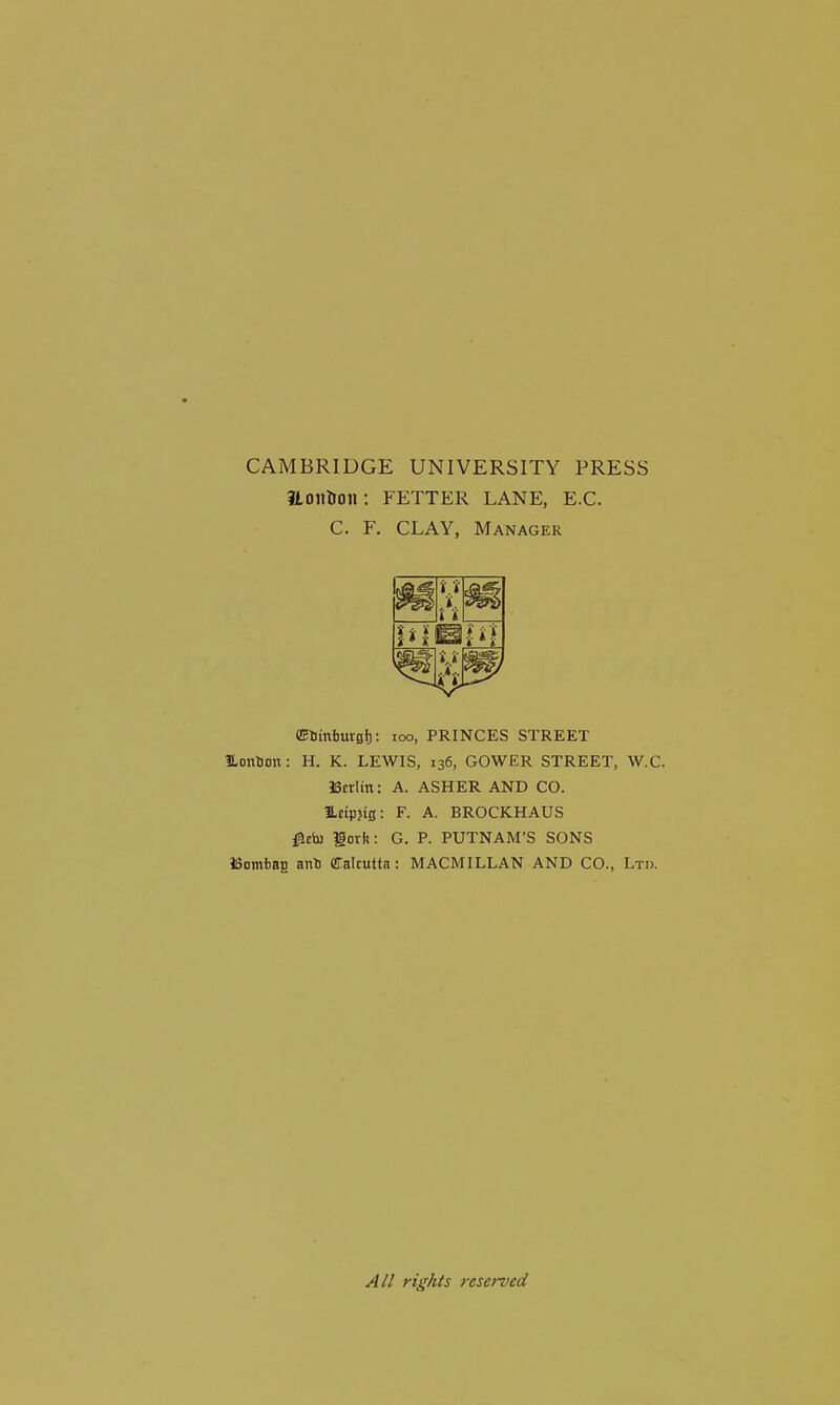 CAMBRIDGE UNIVERSITY PRESS HoillJon: FETTER LANE, E.G. C. F. CLAY, Manager m til M ffiSinimsb: loo, PRINCES STREET iLon^ou: H. K. LEWIS, 136, GOWER STREET, W.C. Scrlin: A. ASHER AND CO. ILeiiJjlg: F. A. BROCKHAUS fleio gork: G. P. PUTNAM'S SONS Bomfaag an!) Calcutta ; MACMILLAN AND CO., Ltd. A// rights reserved