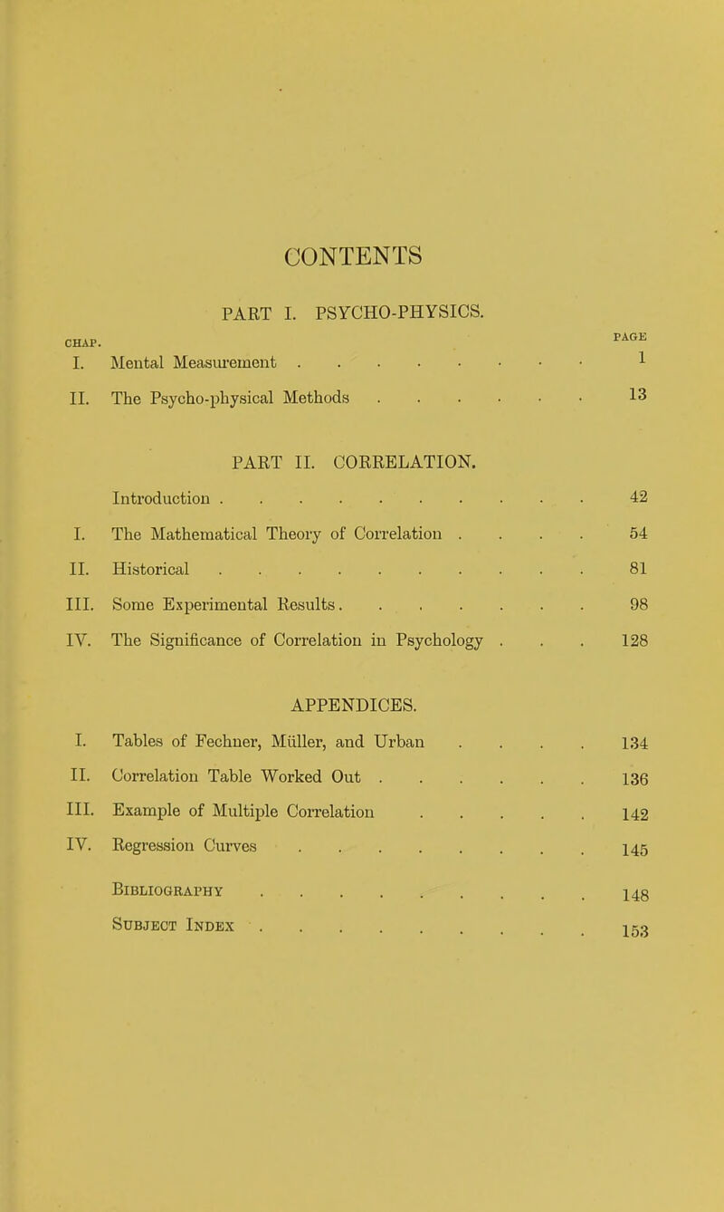 CONTENTS PART 1. PSYCHO-PHYSICS. CHAP. PAGE I. Mental Measm-ement 1 II. The Psycho-physical Methods 13 PART II. CORRELATION. Introduction 42 I. The Mathematical Theory of Correlation .... 54 II. Historical 81 III. Some Experimental Results....... 98 IV. The Significance of Correlation in Psychology . . . 128 APPENDICES. I. Tables of Fechner, Miiller, and Urban . . . . 134 II. Correlation Table Worked Out 136 III. Example of Multiple Correlation 142 IV. Regression Curves I45 Bibliography 148 Subject Index 153