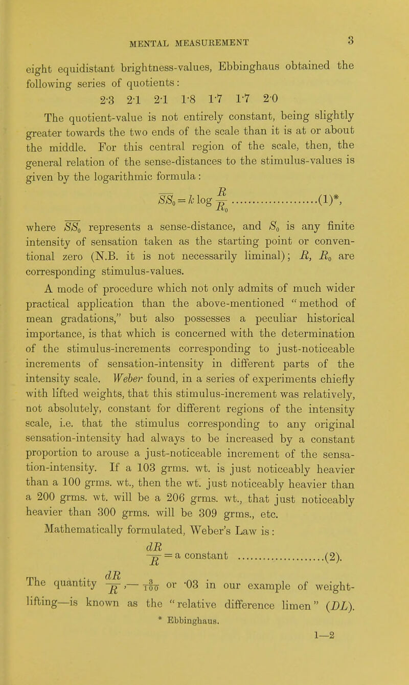 eight equidistant brightness-values, Ebbinghaus obtained the following series of quotients: 2-3 2-1 2-1 1-8 1-7 1-7 20 The quotient-value is not entirely constant, being slightly greater towards the two ends of the scale than it is at or about the middle. For this central region of the scale, then, the general relation of the sense-distances to the stimulus-values is given by the logarithmic formula: SS, = klog^^ (1)*, where SS^ represents a sense-distance, and is any finite intensity of sensation taken as the starting point or conven- tional zero (N.B. it is not necessarily liminal); R, are corresponding stimulus-values. A mode of procedure which not only admits of much wider practical application than the above-mentioned method of mean gradations, but also possesses a peculiar historical importance, is that which is concerned with the determination of the stimulus-increments corresponding to just-noticeable increments of sensation-intensity in different parts of the intensity scale. Weber found, in a series of experiments chiefly with lifted weights, that this stimulus-increment was relatively, not absolutely, constant for different regions of the intensity scale, i.e. that the stimulus corresponding to any original sensation-intensity had always to be increased by a constant proportion to arouse a just-noticeable increment of the sensa- tion-intensity. If a 103 grms. wt. is just noticeably heavier than a 100 grms. wt., then the wt. just noticeably heavier than a 200 grms. wt. will be a 206 grms. wt., that just noticeably heavier than 300 grms. will be 309 grms., etc. Mathematically formulated, Weber's Law is : dR -g-= a constant (2). dR The quantity _ ^ or '03 in our example of weight- lifting—is known as the relative difference limen (DL). * Ebbinghaus. 1—2