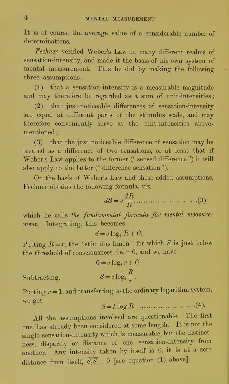 It is of course the average value of a considerable number of determinations. Fechner verified Weber's Law in many different realms of sensation-intensity, and made it the basis of his own system of mental measurement. This he did by making the following three assumptions: (1) that a sensation-intensity is a measurable magnitude and may therefore be regarded as a sum of unit-intensities; (2) that just-noticeable differences of sensation-intensity are equal at different parts of the stimulus scale, and may therefore conveniently serve as the unit-intensities above- mentioned ; (3) that the just-noticeable difference of sensation may be treated as a difference of two sensations, or at least that if Weber's Law applies to the former ( sensed difference ) it will also apply to the latter ( difference sensation ). On the basis of Weber's Law and these added assumptions, Fechner obtains the following formula, viz. dS=c^ (3) which he calls the fundamental formula for mental measure- ment. Integrating, this becomes S=c\ogeB+C. Putting R = r, the stimulus limen for which S is just below the threshold of consciousness, i.e. = 0, and we have 0 = c loge r+C. It Subtracting, ^ = c log^ —. Putting r = 1, and transferring to the ordinary logarithm system, we get 8 = k\ogR (4). All the assumptions involved are questionable. The first one has already been considered at some length. It is not the single sensation-intensity which is measurable, but the distmct- ness, disparity or distance of one sensation-intensity from another. Any intensity taken by itself is 0, it is at a zero distance from itself, ^ = 0 [see equation (1) above].