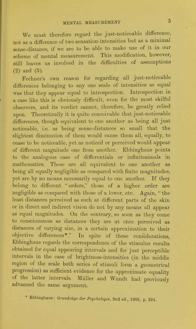 We must therefore regard the just-noticeable difference, not as a difference of two sensation-intensities but as a minimal sense-distance, if we are to be able to make use of it in our scheme of mental measurement. This modification, however, still leaves us involved in the difficulties of assumptions (2) and (3). Fechner's own reason for regarding all just-noticeable diflFerences belonging to any one scale of intensities as equal was that they appear equal to introspection. Introspection in a case like this is obviously difficult, even for the most skilful observers, and its verdict cannot, therefore, be greatly relied upon. Theoretically it is quite conceivable that just-noticeable differences, though equivalent to one another as being all just noticeable, i.e. as being sense-distances so small that the slightest diminution of them would cause them all, equally, to cease to be noticeable, yet as noticed or perceived would appear of different magnitude one from another. Ebbinghaus points to the analogous case of differentials or infinitesimals in mathematics. These are all equivalent to one another as being all equally negligible as compared with finite magnitudes, yet are by no means necessarily equal to one another. If they belong to different orders, those of a higher order are negligible as compared with those of a lower, etc. Again,  the least distances perceived as such at different parts of the skin or in direct and indirect vision do not by any means all appear as equal magnitudes. On the contrary, so soon as they come to consciousness as distances they are at once perceived as distances of varying size, in a certain approximation to their objective differences*. In spite of these considerations, Ebbinghaus regards the correspondence of the stimulus results obtained for equal appearing intervals and for just perceptible intervals in the case of brightness-intensities (in the middle region of the scale both series of stimuli form a geometrical progression) as sufficient evidence for the approximate equality of the latter intervals. Muller and Wundt had previously advanced the same argument. • Ebbinghaus: GrundzUge der Psychologie, 2nd ed., 1905, p. 524.