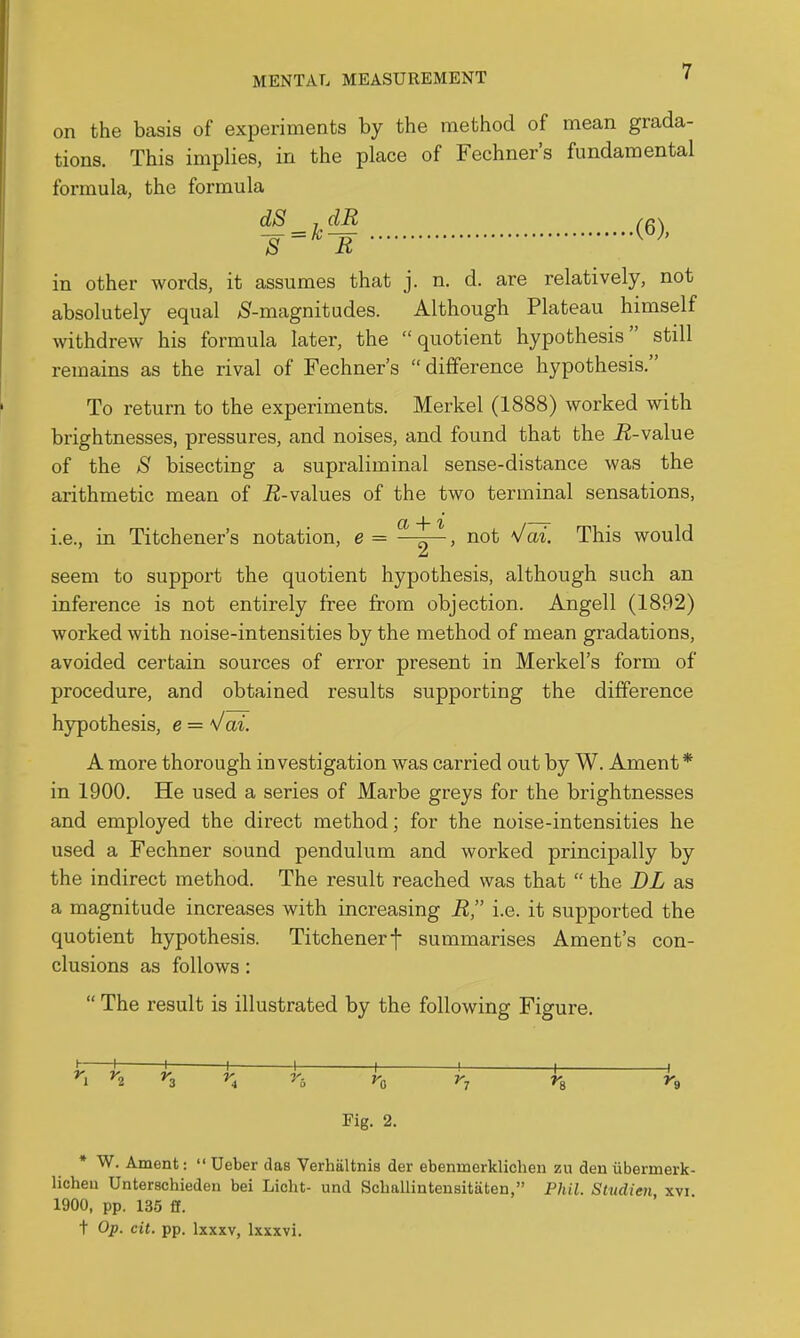 on the basis of experiments by the method of mean grada- tions. This implies, in the place of Fechner's fundamental formula, the formula dS_,dR /g) in other words, it assumes that j. n. d. are relatively, not absolutely equal >Sf-magnitudes. Although Plateau himself withdrew his formula later, the quotient hypothesis still remains as the rival of Fechner's difference hypothesis. To return to the experiments. Merkel (1888) worked with brightnesses, pressures, and noises, and found that the i^-value of the >S bisecting a supraliminal sense-distance was the arithmetic mean of E-values of the two terminal sensations, i.e., in Titchener's notation, e = ^^-y~> ^^^^ would seem to support the quotient hypothesis, although such an inference is not entirely free from objection. Angell (1892) worked with noise-intensities by the method of mean gradations, avoided certain sources of error present in Merkel's form of procedure, and obtained results supporting the difference hypothesis, e = Vai. A more thorough investigation was carried out by W. Ament* in 1900. He used a series of Marbe greys for the brightnesses and employed the direct method; for the noise-intensities he used a Fechner sound pendulum and worked principally by the indirect method. The result reached was that  the DL as a magnitude increases with increasing R, i.e. it supported the quotient hypothesis. Titchenerf summarises Ament's con- clusions as follows:  The result is illustrated by the following Figure. ^2 ^3 ^4 n Fig. 2. * W. Ament:  Ueber das Verhiiltnis der ebenmerklicheii zu den iibermerk- licheu Unterschiedeu bei Licht- und Scballinteusitiiten, Phil. Studien xvi 1900, pp. 135 fi. t Op. cit. pp. Ixxxv, Ixxxvi.