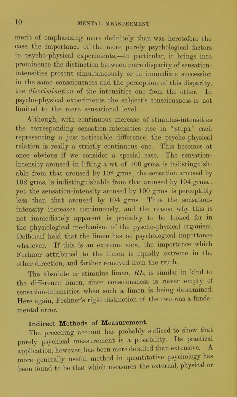 merit of emphasizing more definitely than was heretofore the case the importance of the more purely psychological factors in psycho-physical experiments,—in particular, it brings into prominence the distinction between mere disparity of sensation- intensities present simultaneously or in immediate succession in the same consciousness and the perception of this disparity, the discHmination of the intensities one from the other. In psycho-physical experiments the subject's consciousness is not limited to the mere sensational level. Although, with continuous increase of stimulus-intensities the corresponding sensation-intensities rise in  steps, each representing a just-noticeable difference, the psycho-physical relation is really a strictly continuous one. This becomes at once obvious if we consider a special case. The sensation- intensity aroused in lifting a wt. of 100 grms. is indistinguish- able from that aroused by 102 grms., the sensation aroused by 102 grms. is indistinguishable from that aroused by 104 grms.; yet the sensation-intensity aroused by 100 grms. is perceptibly less than that aroused by 104 grms. Thus the sensation- intensity increases continuously, and the reason why this is not immediately apparent is probably to be looked for in the physiological mechanism of the pyscho-physical organism. Delboeuf held that the limen has no psychological importance whatever. If this is an extreme view, the importance which Fechner attributed to the limen is equally extreme in the other direction, and farther removed from the truth. The absolute or stimulus limen, RL, is similar in kind to the difference limen, since consciousness is never empty of sensation-intensities when such a limen is being determined. Here again, Fechner's rigid distinction of the two was a funda- mental error. Indirect Methods of Measurement. The preceding account has probably sufficed to show that purely psychical measurement is a possibility. Its practical application, however, has been more detailed than extensive. A more generally useful method in quantitative psychology has been found to be that which measures the external, physical or