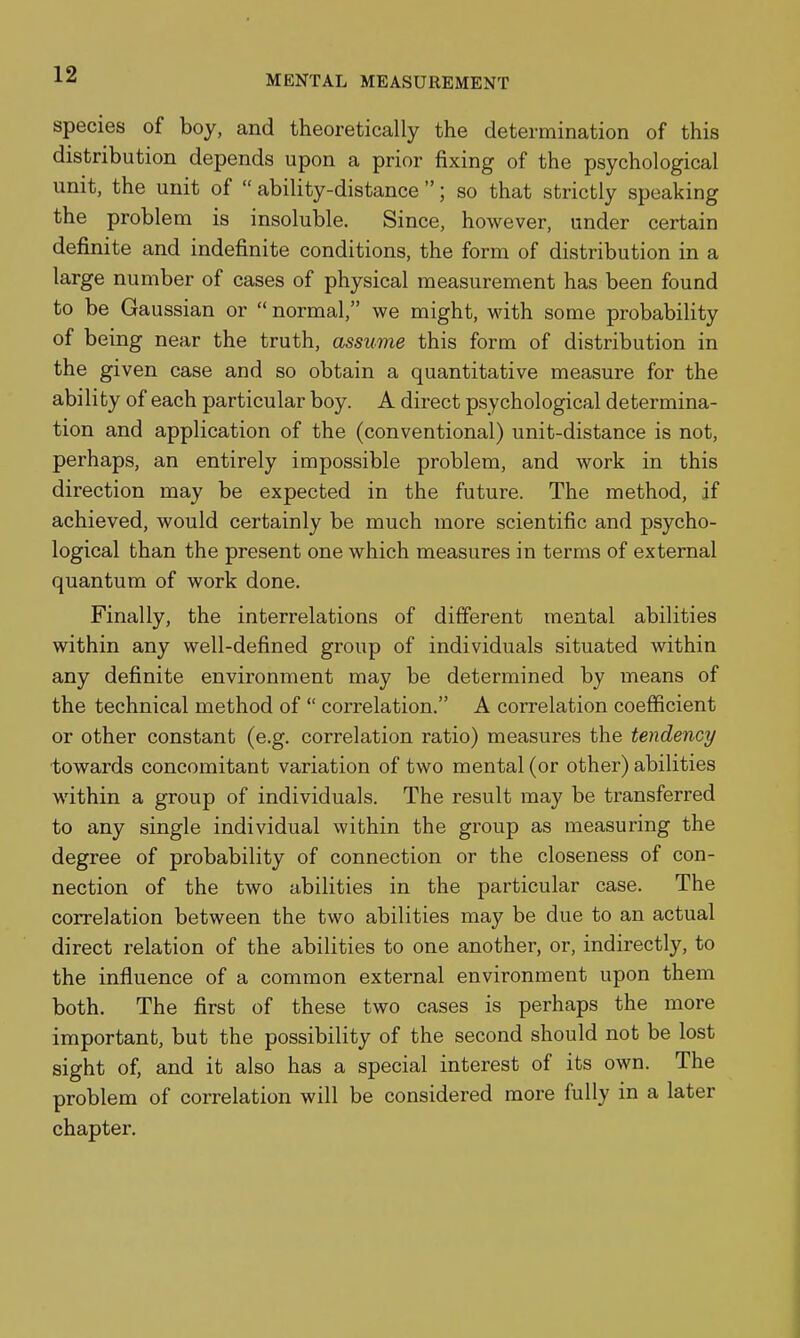 species of boy, and theoretically the determination of this distribution depends upon a prior fixing of the psychological unit, the unit of  ability-distance ; so that strictly speaking the problem is insoluble. Since, however, under certain deiinite and indefinite conditions, the form of distribution in a large number of cases of physical measurement has been found to be Gaussian or  normal, we might, with some probability of being near the truth, assume this form of distribution in the given case and so obtain a quantitative measure for the ability of each particular boy. A direct psychological determina- tion and application of the (conventional) unit-distance is not, perhaps, an entirely impossible problem, and work in this direction may be expected in the future. The method, if achieved, would certainly be much more scientific and psycho- logical than the present one which measures in terms of external quantum of work done. Finally, the interrelations of different mental abilities within any well-defined group of individuals situated within any definite environment may be determined by means of the technical method of  correlation. A correlation coefficient or other constant (e.g. correlation ratio) measures the tendency ■towards concomitant variation of two mental (or other) abilities within a group of individuals. The result may be transferred to any single individual within the group as measuring the degree of probability of connection or the closeness of con- nection of the two abilities in the particular case. The correlation between the two abilities may be due to an actual direct relation of the abilities to one another, or, indirectly, to the influence of a common external environment upon them both. The first of these two cases is perhaps the more important, but the possibility of the second should not be lost sight of, and it also has a special interest of its own. The problem of correlation will be considered more fully in a later chapter.