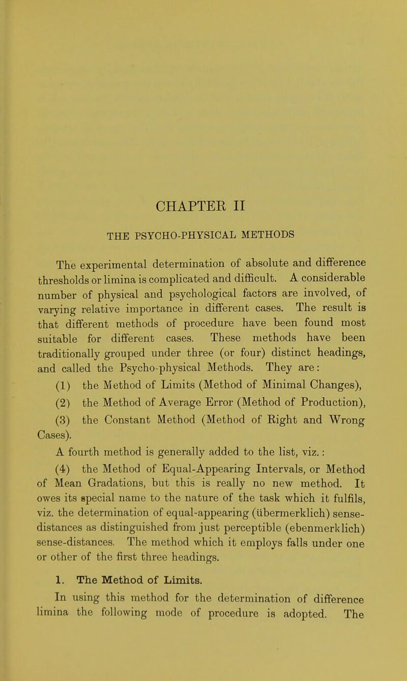 THE PSYCHO-PHYSICAL METHODS The experimental determination of absolute and difference thresholds or limina is complicated and difficult. A considerable number of physical and psychological factors are involved, of varying relative importance in different cases. The result is that different methods of procedure have been found most suitable for different cases. These methods have been traditionally grouped under three (or four) distinct headings, and called the Psycho-physical Methods. They are: (1) the Method of Limits (Method of Minimal Changes), (2) the Method of Average Error (Method of Production), (3) the Constant Method (Method of Right and Wrong Cases). A fourth method is generally added to the list, viz.: (4) the Method of Equal-Appearing Intervals, or Method of Mean Gradations, but this is really no new method. It owes its special name to the nature of the task which it fulfils, viz. the determination of equal-appearing (iibermerklich) sense- distances as distinguished from just perceptible (ebenmerklich) sense-distances. The method which it employs falls under one or other of the first three headings. 1. The Method of Limits. In using this method for the determination of difference limina the following mode of procedure is adopted. The