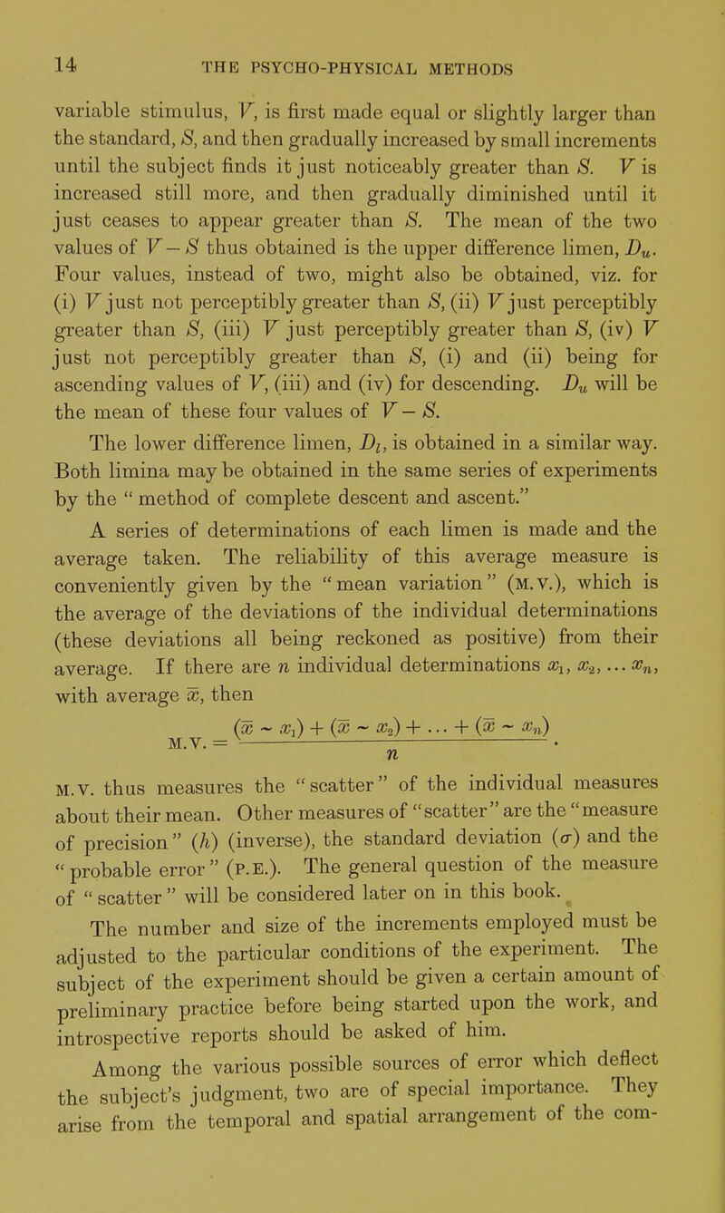 variable stimulus, V, is first made equal or slightly larger than the standard, S, and then gradually increased by small increments until the subject finds it just noticeably greater than S. F is increased still more, and then gradually diminished until it just ceases to appear greater than S. The mean of the two values of V— S thus obtained is the upper difference limen, D„. Four values, instead of two, might also be obtained, viz, for (i) Fjust not perceptibly greater than (ii) Fjust perceptibly greater than S, (iii) V just perceptibly greater than S, (iv) V just not perceptibly greater than S, (i) and (ii) being for ascending values of V, (iii) and (iv) for descending. Du will be the mean of these four values of V — S. The lower difference limen, Di, is obtained in a similar way. Both limina may be obtained in the same series of experiments by the  method of complete descent and ascent. A series of determinations of each limen is made and the average taken. The reliability of this average measure is conveniently given by the mean variation (m.v.), which is the average of the deviations of the individual determinations (these deviations all being reckoned as positive) from their average. If there are n individual determinations cci, x.^,... x^, with average x, then (x ~ x^) + (^ ~ iCa) + ... + (a; ~ a;,i) M.V. = ^ ' • n M.v. thus measures the scatter of the individual measures about their mean. Other measures of  scatter  are the  measure of precision  Qi) (inverse), the standard deviation {a) and the probable error (p.E.). The general question of the measure of  scatter  will be considered later on in this book. ^ The number and size of the increments employed must be adjusted to the particular conditions of the experiment. The subject of the experiment should be given a certain amount of preliminary practice before being started upon the work, and introspective reports should be asked of him. Among the various possible sources of error which deflect the subject's judgment, two are of special importance. They arise from the temporal and spatial arrangement of the com-