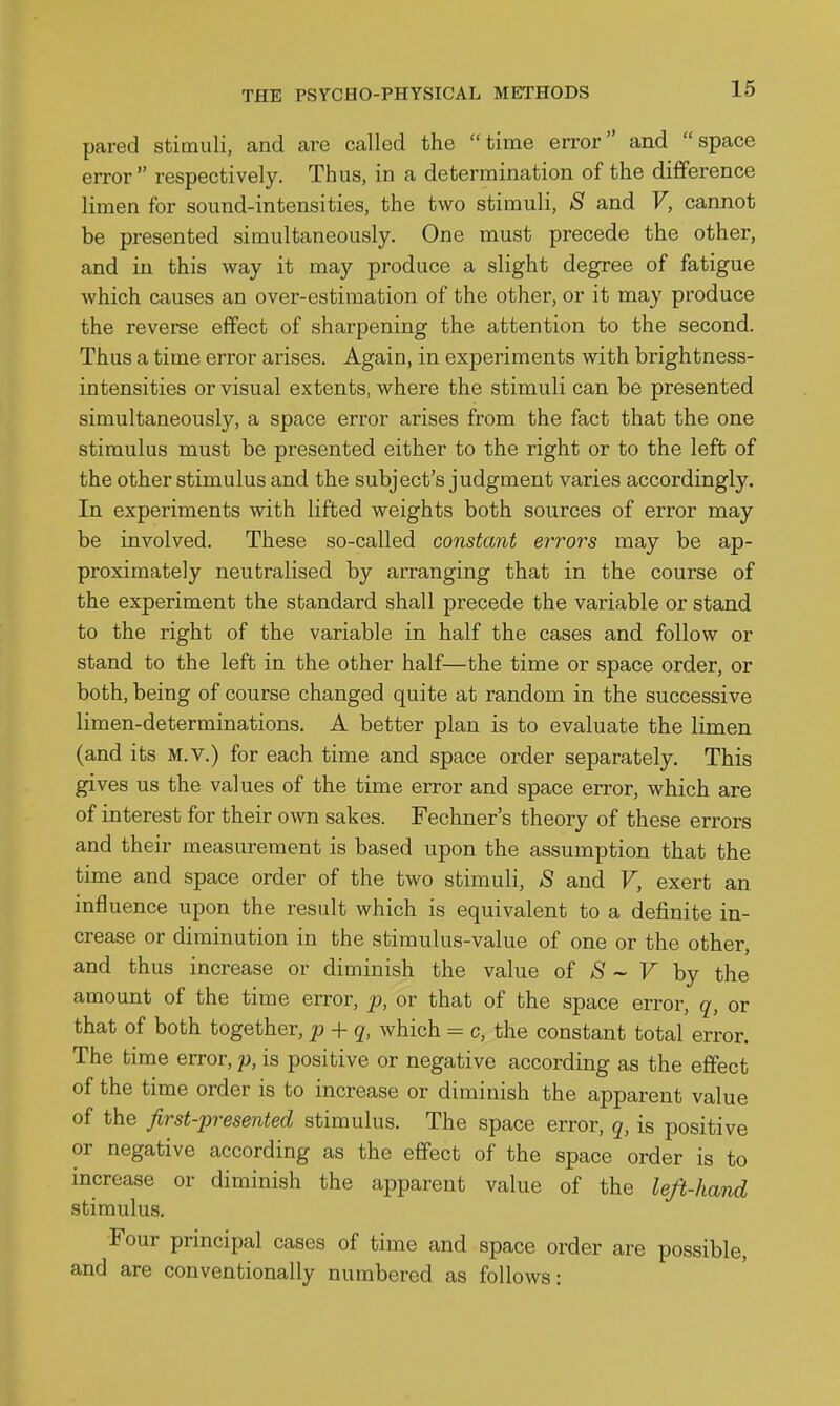 pared stimuli, and are called the time error and space error respectively. Thus, in a determination of the difference limen for sound-intensities, the two stimuli, S and V, cannot be presented simultaneously. One must precede the other, and iu this way it may produce a slight degree of fatigue which causes an over-estimation of the other, or it may produce the reverse effect of sharpening the attention to the second. Thus a time eiTor arises. Again, in experiments with brightness- intensities or visual extents, where the stimuli can be presented simultaneously, a space error arises from the fact that the one stimulus must be presented either to the right or to the left of the other stimulus and the subject's judgment varies accordingly. In experiments with lifted weights both sources of error may be involved. These so-called constant errors may be ap- proximately neutralised by arranging that in the course of the experiment the standard shall precede the variable or stand to the right of the variable in half the cases and follow or stand to the left in the other half—the time or space order, or both, being of course changed quite at random in the successive limen-determinations. A better plan is to evaluate the limen (and its M.v.) for each time and space order separately. This gives us the values of the time error and space error, which are of interest for their own sakes. Fechner's theory of these errors and their measurement is based upon the assumption that the time and space order of the two stimuli, *S and V, exert an influence upon the result which is equivalent to a definite in- crease or diminution in the stimulus-value of one or the other, and thus increase or diminish the value of ;S ~ F by the amount of the time error, p, or that of the space error, q, or that of both together, p + q, which = c, the constant total error. The time error, p, is positive or negative according as the effect of the time order is to increase or diminish the apparent value of the first-presented stimulus. The space error, q, is positive or negative according as the effect of the space order is to increase or diminish the apparent value of the left-hand stimulus. Four principal cases of time and space order are possible, and are conventionally numbered as follows: