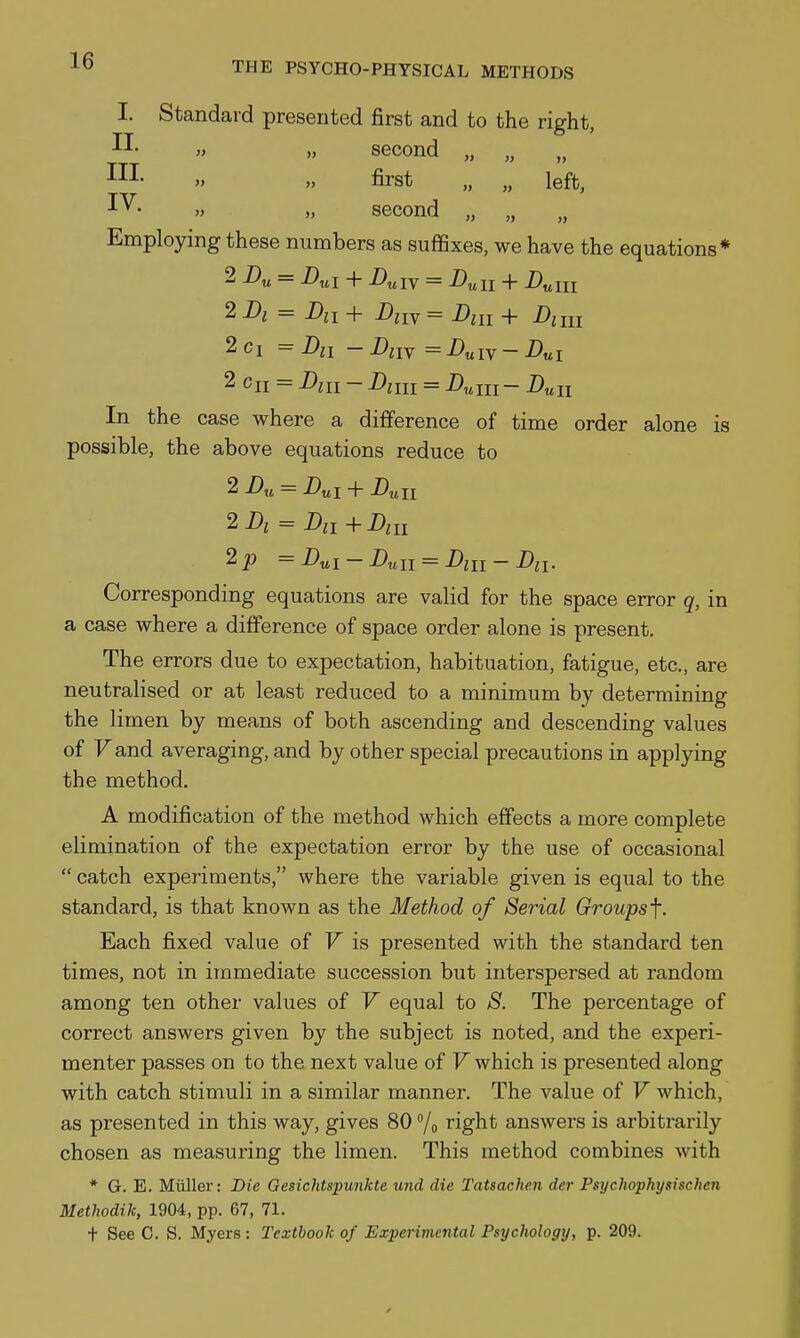 I. Standard presented first and to the right, II. „ „ second „ „ III- » first „ „ left, IV- » „ second „ „ Employing these numbers as suffixes, we have the equations* 2 i)„ = + D^iY = Dull + n^m 2ci =Dii -Aiv =i>«iv-i)«i 2 c„ = Din - Am = D^ui- Duu In the case where a difference of time order alone is possible, the above equations reduce to 2 Du = Dui + Dun 2Di = Dii+Diu 2p = Dui-Dull = Dill- Dn. Corresponding equations are valid for the space error q, in a case where a difference of space order alone is present. The errors due to expectation, habituation, fatigue, etc., are neutralised or at least reduced to a minimum by determining the limen by means of both ascending and descending values of Fand averaging, and by other special precautions in applying the method. A modification of the method which effects a more complete elimination of the expectation error by the use of occasional  catch experiments, where the variable given is equal to the standard, is that known as the Method of Serial Groups f. Each fixed value of V is presented with the standard ten times, not in immediate succession but interspersed at random among ten other values of V equal to S. The percentage of correct answers given by the subject is noted, and the experi- menter passes on to the next value of V which is presented along with catch stimuli in a similar manner. The value of V which, as presented in this way, gives 80 /o right answers is arbitrarily chosen as measuring the limen. This method combines with * G. E. Miiller: Die Gesichtspunkte und die Tatsachen der Psychophysischen Methodik, 1904, pp. 67, 71. t See C. S. Myers: Textbook of Experimental Psychology, p. 209.