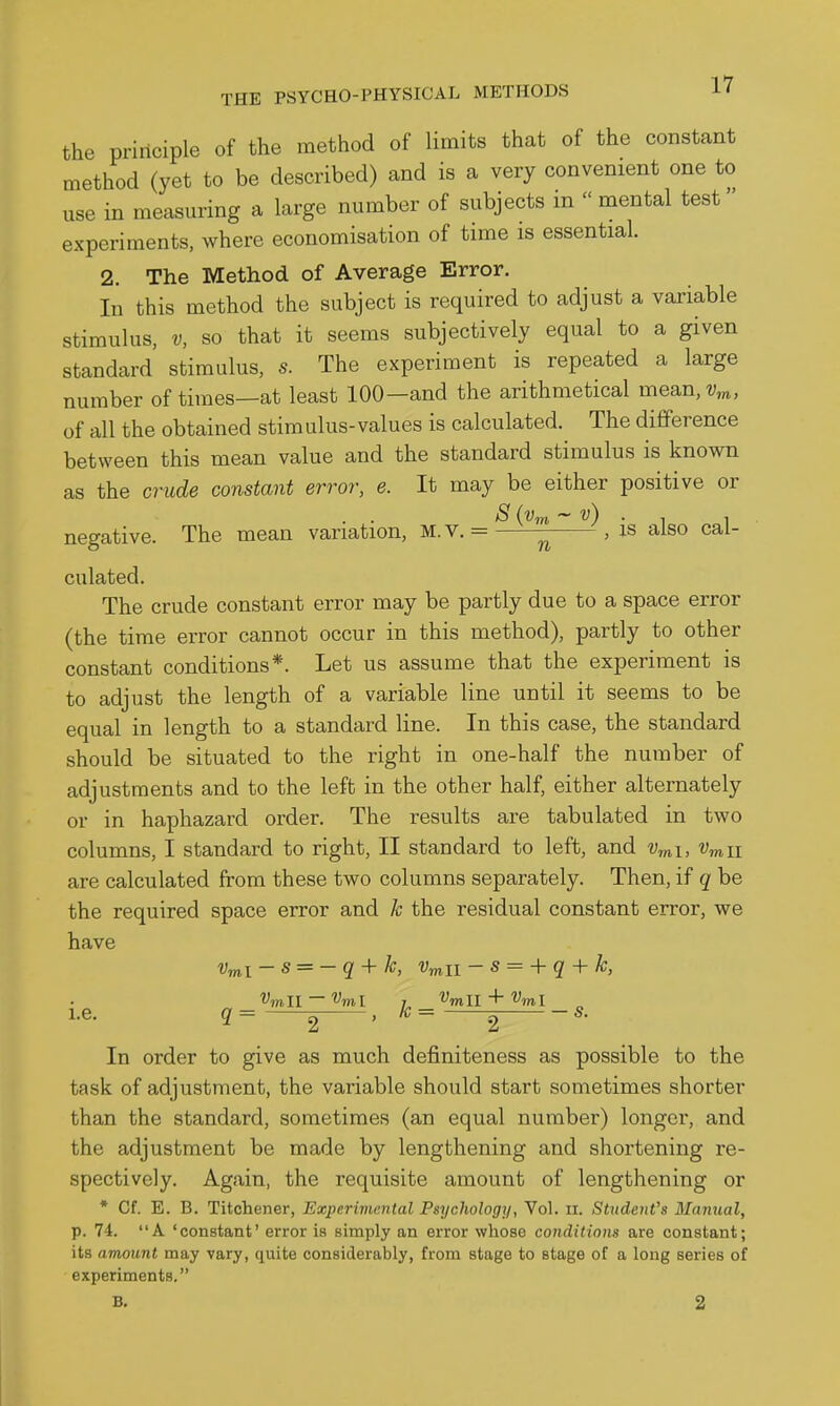 the principle of the method of limits that of the constant method (yet to be described) and is a very convenient one to use in measuring a large number of subjects in  mental test experiments, where economisation of time is essential. 2. The Method of Average Error. In this method the subject is required to adjust a variable stimulus, V, so that it seems subjectively equal to a given standard stimulus, s. The experiment is repeated a large number of times—at least 100—and the arithmetical mean,?;^, of all the obtained stimulus-values is calculated. The difference between this mean value and the standard stimulus is known as the crude constant error, e. It may be either positive or negative. The mean variation, M.V. = , is also cal- culated. The crude constant error may be partly due to a space error (the time error cannot occur in this method), partly to other constant conditions*. Let us assume that the experiment is to adjust the length of a variable line until it seems to be equal in length to a standard line. In this case, the standard should be situated to the right in one-half the number of adjustments and to the left in the other half, either alternately or in haphazard order. The results are tabulated in two columns, I standard to right, II standard to left, and v^i, '^mii are calculated from these two columns separately. Then, if q be the required space error and k the residual constant error, we have Vmi- s = - q + k, Vmii - s = + q + k, Vmll — ''^ml J Vmll + Vml i.e. q = 2 ' ^ = 2 In order to give as much definiteness as possible to the task of adjustment, the variable should start sometimes shorter than the standard, sometimes (an equal number) longer, and the adjustment be made by lengthening and shortening re- spectively. Again, the requisite amount of lengthening or * Cf. E. B. Titohener, Experiviental Psychology, Vol. ii. Stiideitt's Manual, p. 74. A 'constant' error is simply an error whose conditions are constant; its amount may vary, quite considerably, from stage to stage of a long series of experiments. B. 2