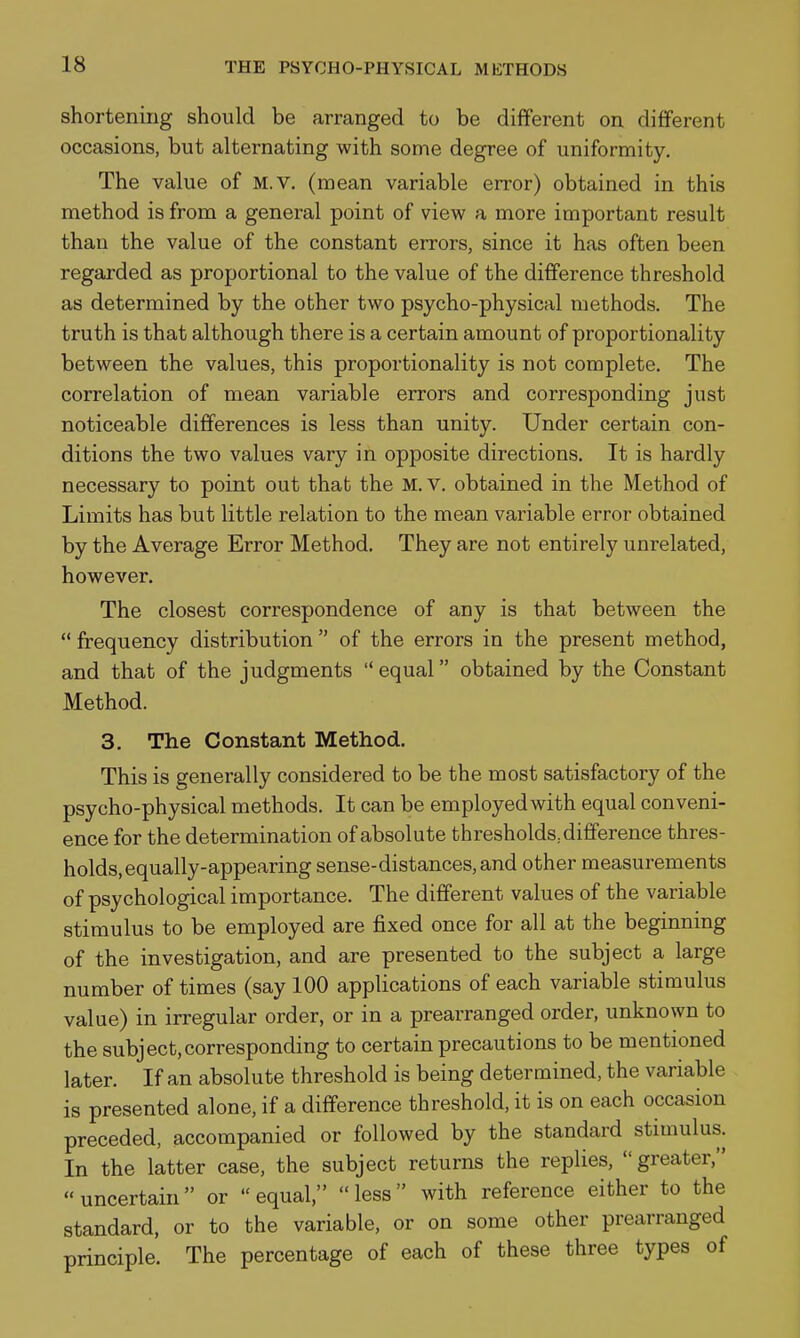 shortening should be arranged to be different on different occasions, but alternating with some degree of uniformity. The value of m.V. (mean variable error) obtained in this method is from a general point of view a more important result than the value of the constant errors, since it has often been regarded as proportional to the value of the difference threshold as determined by the other two psycho-physical methods. The truth is that although there is a certain amount of proportionality between the values, this proportionality is not complete. The correlation of mean variable errors and corresponding just noticeable differences is less than unity. Under certain con- ditions the two values vary in opposite directions. It is hardly necessary to point out that the M. V. obtained in the Method of Limits has but little relation to the mean variable error obtained by the Average Error Method. They are not entirely unrelated, however. The closest correspondence of any is that between the  frequency distribution  of the errors in the present method, and that of the judgments equal obtained by the Constant Method. 3. The Constant Method. This is generally considered to be the most satisfactory of the psycho-physical methods. It can be employed with equal conveni- ence for the determination of absolute thresholds; difference thres- holds, equally-appearing sense-distances, and other measurements of psychological importance. The different values of the variable stimulus to be employed are fixed once for all at the beginning of the investigation, and are presented to the subject a large number of times (say 100 applications of each variable stimulus value) in irregular order, or in a prearranged order, unknown to the subject,corresponding to certain precautions to be mentioned later. If an absolute threshold is being determined, the variable is presented alone, if a difference threshold, it is on each occasion preceded, accompanied or followed by the standard stimulus. In the latter case, the subject returns the replies,  greater, uncertain or equal, less with reference either to the standard, or to the variable, or on some other prearranged principle. The percentage of each of these three types of