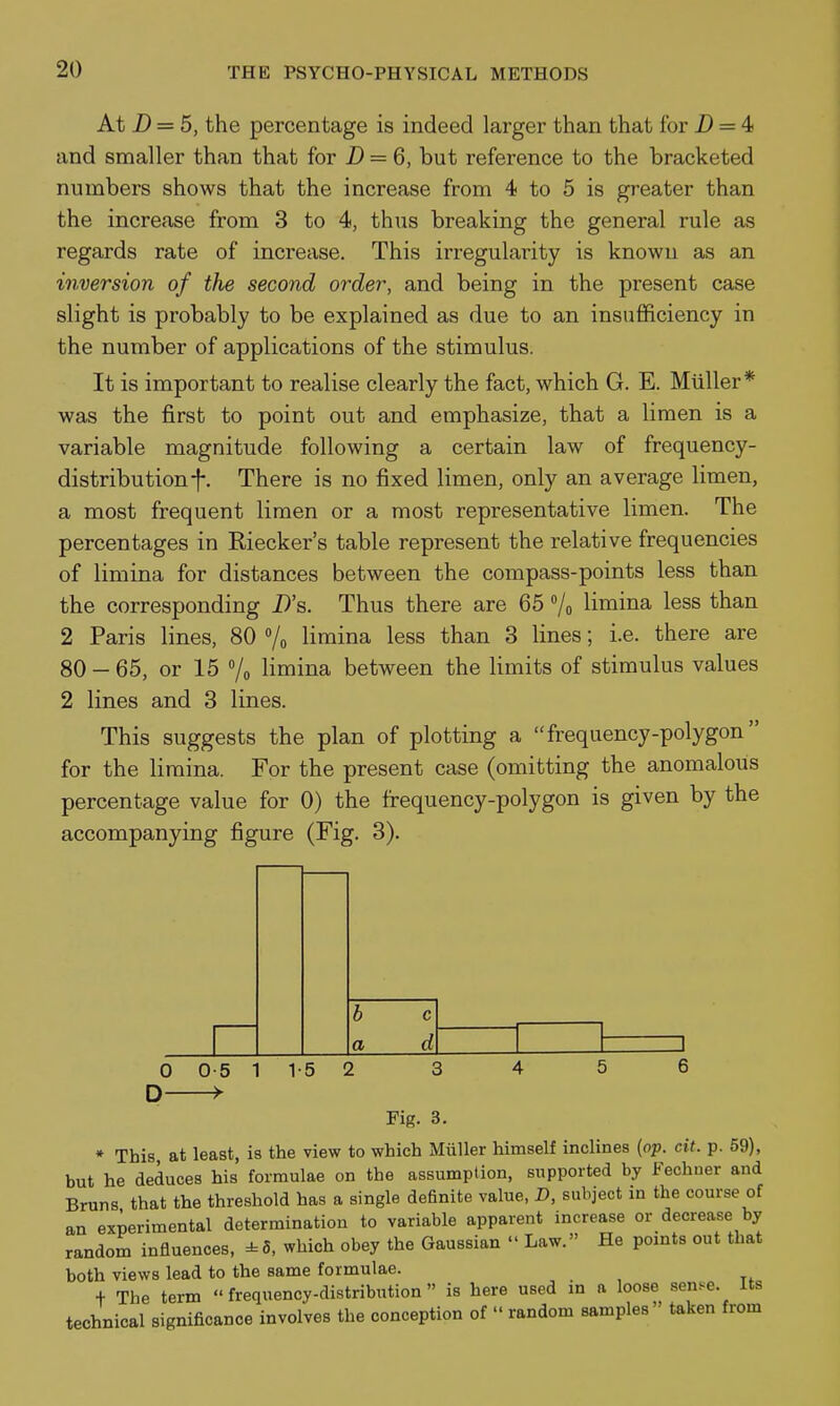 At D = 5, the percentage is indeed larger than that for jD = 4 and smaller than that for D = 6, but reference to the bracketed numbers shows that the increase from 4 to 5 is greater than the increase from 3 to 4, thus breaking the general rule as regards rate of increase. This irregularity is known as an inversion of the second order, and being in the present case slight is probably to be explained as due to an insufficiency in the number of applications of the stimulus. It is important to realise clearly the fact, which G. E. Miiller* was the first to point out and emphasize, that a limen is a variable magnitude following a certain law of frequency- distribution f. There is no fixed limen, only an average limen, a most frequent limen or a most representative limen. The percentages in Riecker's table represent the relative frequencies of limina for distances between the compass-points less than the corresponding D's. Thus there are 65 Vo limina less than 2 Paris lines, 80 /o limina less than 3 lines; i.e. there are 80 - 65, or 15 /o limina between the limits of stimulus values 2 lines and 3 lines. This suggests the plan of plotting a frequency-polygon for the limina. For the present case (omitting the anomalous percentage value for 0) the frequency-polygon is given by the accompanying figure (Fig. 3). a 0-5 —>• 1 1-5 2 Fig. 3. * This at least, is the view to which Miiller himself inclines {op. cit. p. 59), but he deduces his formulae on the assumption, supported by Fechner and Bruns that the threshold has a single definite value, D, subject in the course of an experimental determination to variable apparent increase or decrease by random influences, ±5, which obey the Gaussian  Law. He points out that both views lead to the same formulae. + The term frequency-distribution is here used in a loose sen^^e. Its technical significance involves the conception of  random samples taken from