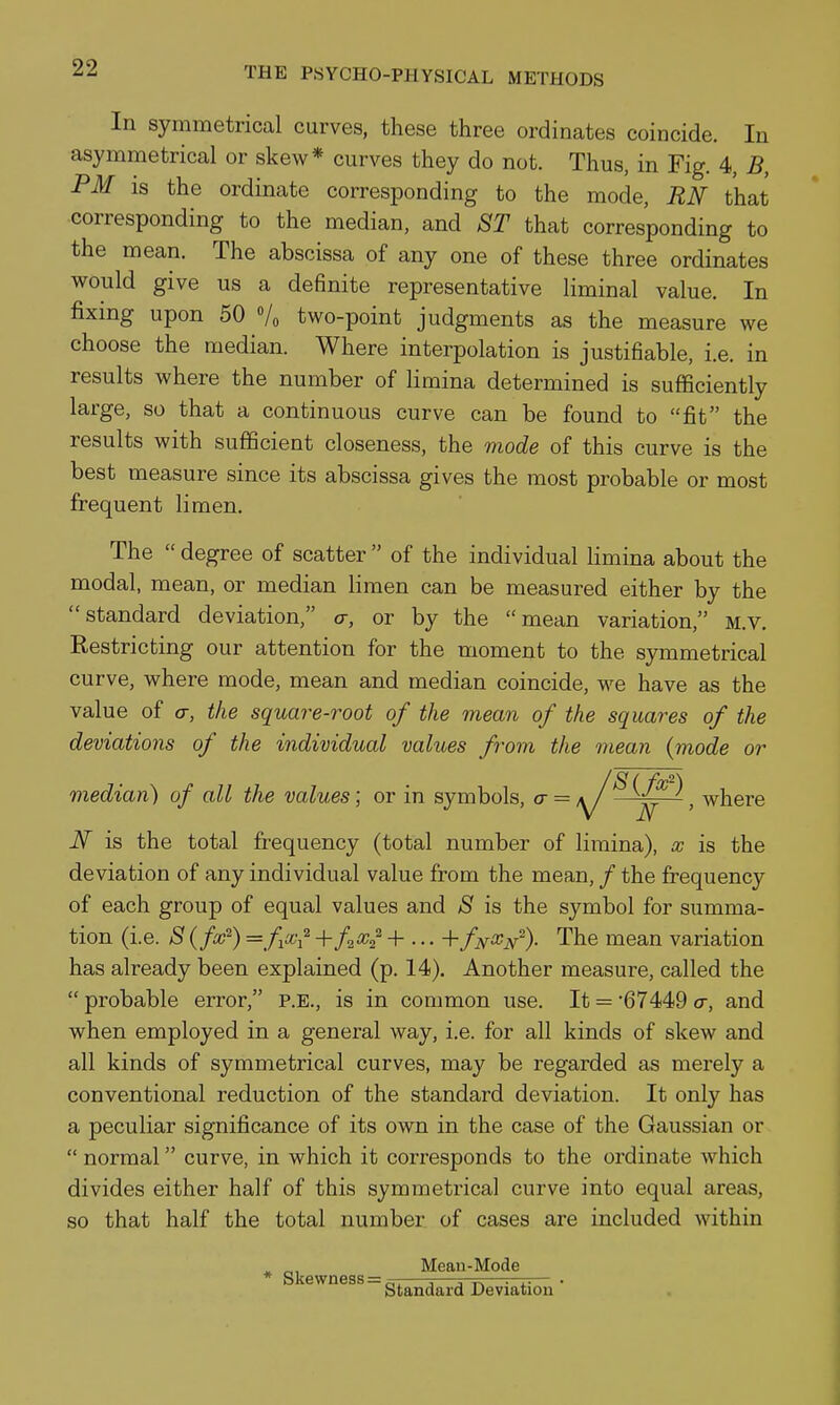 In symmetrical curves, these three ordinates coincide. In asymmetrical or skew* curves they do not. Thus, in Fig. 4, B, PM is the ordinate corresponding to the mode, RN that corresponding to the median, and ST that corresponding to the mean. The abscissa of any one of these three ordinates would give us a definite representative liminal value. In fixing upon 50 Vo two-point judgments as the measure we choose the median. Where interpolation is justifiable, i.e. in results where the number of limina determined is sufficiently large, so that a continuous curve can be found to fit the results with sufficient closeness, the mode of this curve is the best measure since its abscissa gives the most probable or most frequent limen. The  degree of scatter  of the individual limina about the modal, mean, or median limen can be measured either by the standard deviation, a, or by the mean variation, m.v. Restricting our attention for the moment to the symmetrical curve, where mode, mean and median coincide, we have as the value of 0-, the square-root of the mean of the squares of the deviations of the individual values from the mean {mode or median) of all the values; or in symbols, a = /y/^, where iV is the total frequency (total number of limina), x is the deviation of any individual value from the mean, / the frequency of each group of equal values and S is the symbol for summa- tion (i.e. S {fx^) =fxi^ + fiX^ + ... + fN^N% The mean variation has already been explained (p. 14). Another measure, called the  probable error, P.E., is in common use. It = 67449 <t, and when employed in a general way, i.e. for all kinds of skew and all kinds of symmetrical curves, may be regarded as merely a conventional reduction of the standard deviation. It only has a peculiar significance of its own in the case of the Gaussian or  normal curve, in which it corresponds to the ordinate which divides either half of this symmetrical curve into equal areas, so that half the total number of cases are included within