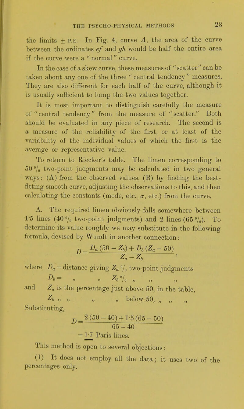 the limits + p.e. In Fig. 4, curve A, the area of the curve between the ordinates ef and gh would be half the entire area if the curve were a  normal curve. In the case of a skew curve, these measures of scatter can be taken about any one of the three  central tendency  measures. They are also different for each half of the curve, although it is usually sufficient to lump the two values together. It is most important to distinguish carefully the measure of central tendency from the measure of scatter. Both should be evaluated in any piece of research. The second is a measure of the reliability of the first, or at least of the variability of the individual values of which the fir.^t is the average or representative value. To return to Riecker's table. The limen corresponding to 50 /o two-point judgments may be calculated in two general ways: (A) from the observed values, (B) by finding the best- fitting smooth curve, adjusting the observations to this, and then calculating the constants (mode, etc., a, etc.) from the curve. A. The required limen obviously falls somewhere between 1-5 lines (40 /o two-point judgments) and 2 lines (65 %)• To determine its value roughly we may substitute in the following formula, devised by Wundt in another connection : where = distance giving Z^ Vo two-point judgments and Za is the percentage just above 50, in the table, ^&  >' » „ below 50, „ „ Substituting, ^^2 (50-40)-I-1-5 (65-50) 65-40 = 1 7 Paris lines. This method is open to several objections: (1) It does not employ all the data; it uses two of the percentages only.