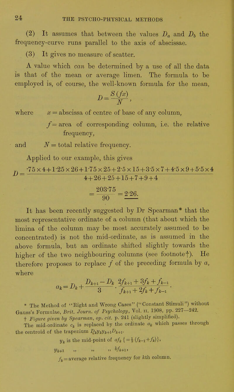 (2) It assumes that between the values Da and Di the frequency-curve runs parallel to the axis of abscissae. (3) It gives no measure of scatter. A value which can be determined by a use of all the data is that of the mean or average limen. The formula to be employed is, of course, the well-known formula for the mean, N ' where x = abscissa of centre of base of any column, /= area of corresponding column, i.e. the relative frequency, and N = total relative frequency. Applied to our example, this gives 75 X 4+1-25 X 26 + 1-75 x25-h2-5xl5-h3-5x7 + 4-5 X 9 + 5-5x4 D = 4+26 + 25 + 15 + 7 + 9 + 4 203-75 90 = 2-26. It has been recently suggested by Dr Spearman* that the most representative ordinate of a column (that about which the limina of the column may be most accurately assumed to be concentrated) is not the mid-ordinate, as is assumed in the above formula, but an ordinate shifted slightly towards the higher of the two neighbouring columns (see footnotef). He therefore proposes to replace / of the preceding formula by a, where _ n , Dic^.-Dic 2A+. + 3/,+/fc-, * The Method of Eight and Wrong Cases (Constant Stimuli) without Gauss's Formulae, Brit. Journ. of Psychology, Vol. ii. 1908, pp. 227—242. t Figure given by Spearman, op. cit. p. 241 (slightly simplified). The mid-ordinate Cj, is replaced by the ordinate a* which passes through the centroid of the trapezium Dkl/kyk+i^k+i- is the mid-point of { = i (A-i +/*)} > Vk+i >'   Vk+iy average relative frequency for kth column.