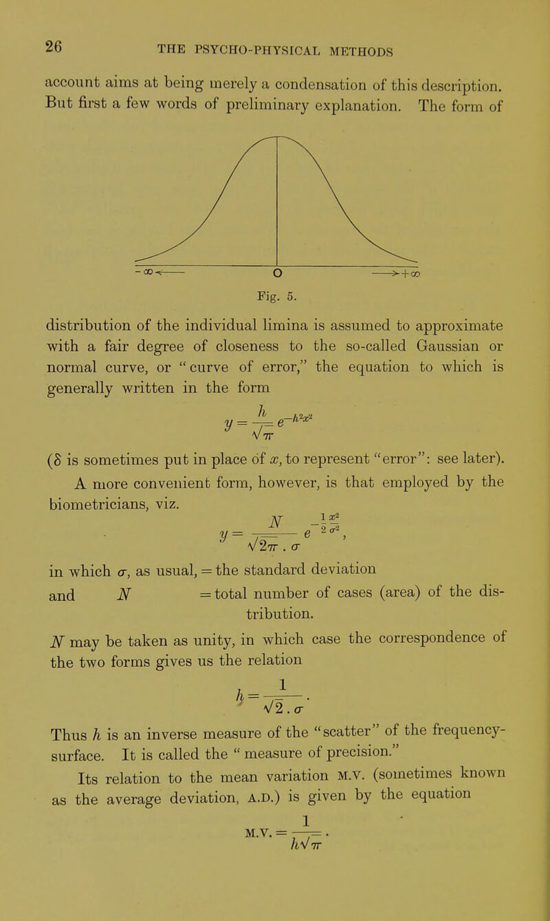 account aims at being merely a condensation of this description. But first a few words of preliminary explanation. The form of Fig. 5. distribution of the individual limina is assumed to approximate with a fair degree of closeness to the so-called Gaussian or normal curve, or  curve of error, the equation to which is generally written in the form h y 1«2 '2 0-2 (S is sometimes put in place of x, to represent error: see later). A more convenient form, however, is that employed by the biometricians, viz. in which a, as usual, = the standard deviation and N = total number of cases (area) of the dis- tribution. N may be taken as unity, in which case the correspondence of the two forms gives us the relation ' \/2.o- Thus h is an inverse measure of the scatter of the frequency- surface. It is called the  measure of precision. Its relation to the mean variation M.V. (sometimes known as the average deviation, a.d.) is given by the equation 1 M.V. = —= . IT