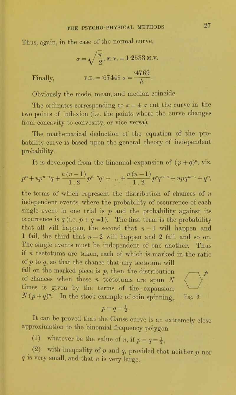 Thus, again, in the case of the normal curve, o- = A/ |.M.v. = 1-2533M.v. •4769 Finally, p.e. = -67449 a = —j-. Obviously the mode, mean, and median coincide. The ordinates corresponding to x = ±a- cut the curve in the two points of inflexion (i.e. the points where the curve changes from concavity to convexity, or vice versa). The mathematical deduction of the equation of the pro- bability curve is based upon the general theory of independent probability. It is developed from the binomial expansion of (p + viz. {71. X ) 7h \ 7l/ 1 ) the terms of which represent the distribution of chances of n independent events, where the probability of occurrence of each single event in one trial is p and the probability against its occurrence is q (i.e. p + q =1). The first term is the probability that all will happen, the second that n — 1 will happen and 1 fail, the third that w —2 will happen and 2 fail, and so on. The single events must be independent of one another. Thus if n teetotums are taken, each of which is marked in the ratio of ^ to q, so that the chance that any teetotum will fall on the marked piece is p, then the distribution of chances when these n teetotums are spun N times is given by the terms of the expansion, N{p-\- qY. In the stock example of coin spinning, ^'ig- 6. It can be proved that the Gauss curve is an extremely close approximation to the binomial frequency polygon (1) whatever be the value of n,\i p = q = ^, (2) with inequality of p and 5, provided that neither p nor q is very small, and that n is very large.