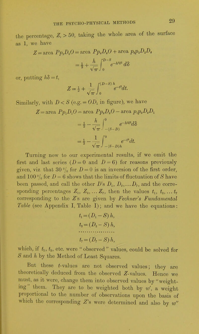 the percentage, Z, > 50, taking the whole area of the surface as 1, we have ^= area Pp^DoO = area PpsD.O + area p,p,D^B, Vtt J 0 or, putting hB = t, V7r-/o Similarly, with D<S (e.g. = OD, in figure), we have ^ = area PpiD^O =■ area PpsDsO - area p^psD^Di Vvr-' -(S-D) 1 = 1-^ VtT^ -[S-D)h Turning now to our experimental results, if we omit the first and last series (i) = 0 and Z) = 6) for reasons previously given, viz that 30 /o for i) = 0 is an inversion of the first order, and 100 /o for D = 6 shows that the limits of fluctuation of S have been passed, and call the other D's D^, D.2,...Dt, and the corre- sponding percentages Z-^, Z^,...Zt, then the values t^, ti,...^ corresponding to the Z's are given by Fechners Fundamental Table (see Appendix I, Table I); and we have the equations: t, = (D,-S) h, t, = (Dr - S) h, which, if ^l, t^, etc. were observed values, could be solved for S and h by the Method of Least Squares. But these lvalues are not observed values; they are theoretically deduced from the observed 2^-values. Hence we must, as it were, change them into observed values by  weight- mg them. They are to be weighted both by tu', a weight proportional to the number of observations upon the basis of which the corresponding Z's were determined and also by w