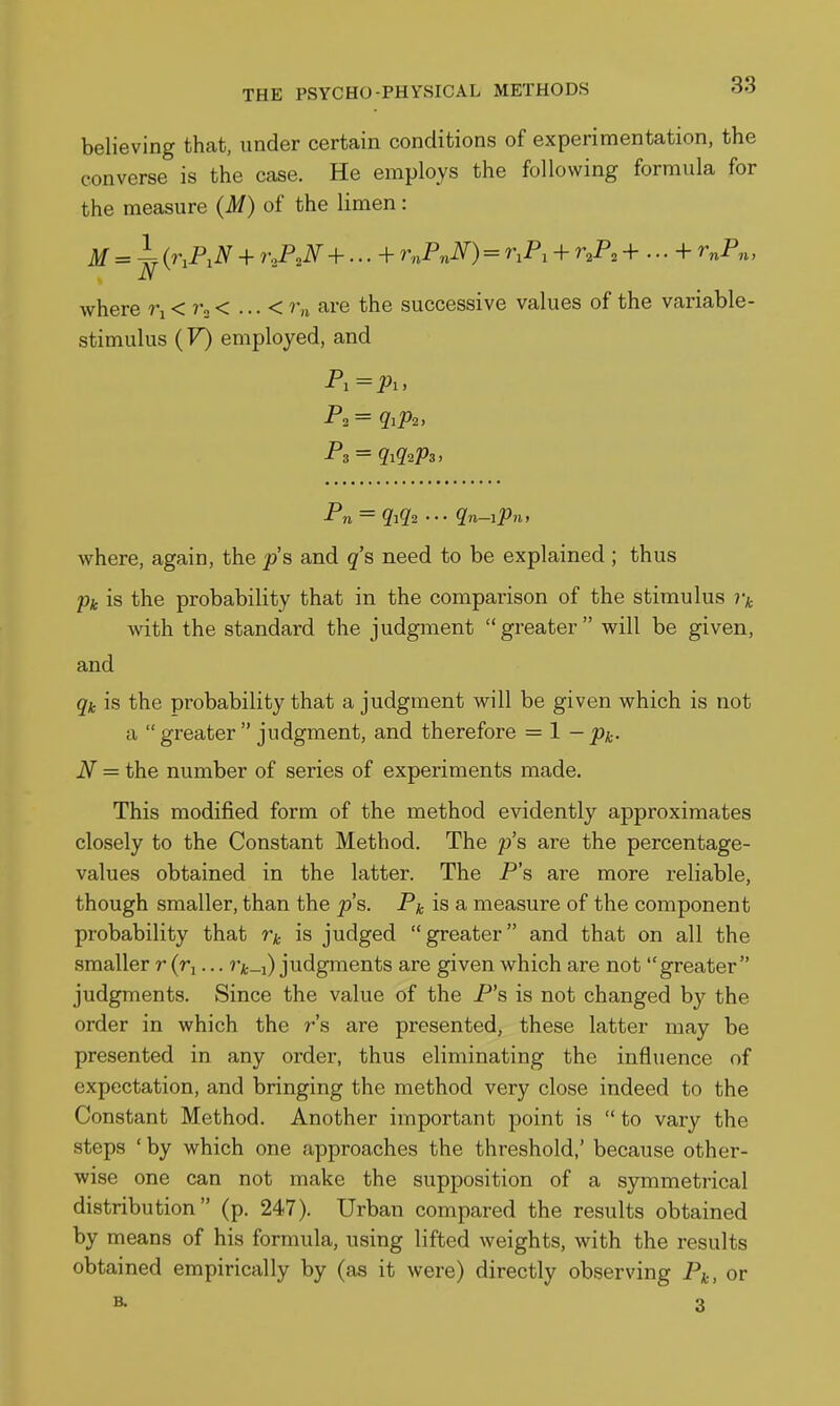 believing that, under certain conditions of experimentation, the converse is the case. He employs the following formula for the measure (M) of the limen: M = ^ {r,P,N + r,P,N +...+ VnPnN) = r,P, + r^P, + ... + r^P,,, where 7-i < 7-3 < ... < Vn are the successive values of the variable- stimulus (F) employed, and P,=i?i, P2= qiPi, P?i ~ 9'i9'2 ■ • • Qn—iPnt where, again, the ^s and q's need to be explained ; thus pic is the probability that in the comparison of the stimulus Vk with the standard the judgment greater will be given, and is the probability that a judgment will be given which is not a greater judgment, and therefore = 1 -p^. N = the number of series of experiments made. This modified form of the method evidently approximates closely to the Constant Method. The p's are the percentage- values obtained in the latter. The P's are more reliable, though smaller, than the p's. Pk is a measure of the component probability that is judged greater and that on all the smaller r (rj... v/c-i) judgments are given which are not greater judgments. Since the value of the P's is not changed by the order in which the r's are presented, these latter may be presented in any order, thus eliminating the influence of expectation, and bringing the method very close indeed to the Constant Method. Another important point is  to vary the steps 'by which one approaches the threshold,' because other- wise one can not make the supposition of a symmetrical distribution (p. 247). Urban compared the results obtained by means of his formula, using lifted weights, with the results obtained empirically by (as it were) directly observing P^, or B- 3