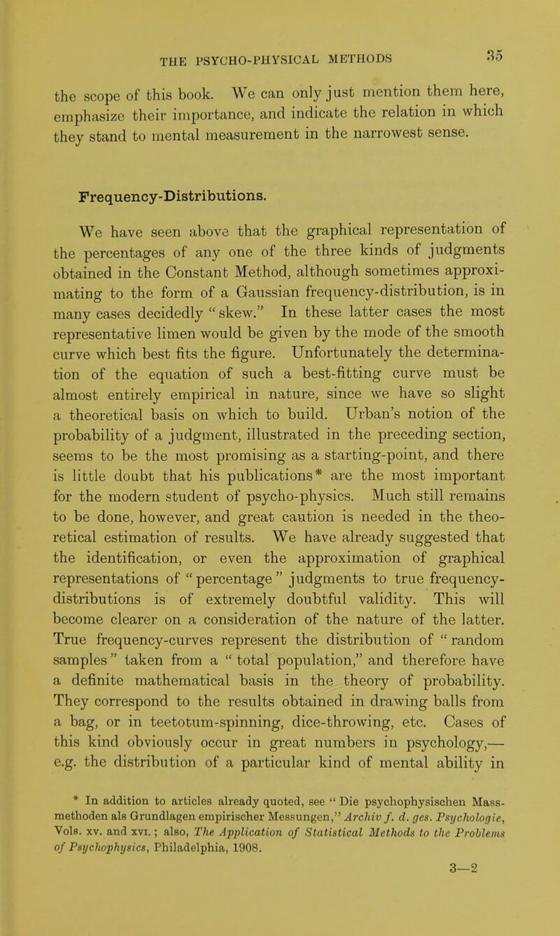 the scope of this book. We can only just mention them here, emphasize their importance, and indicate the relation in which they stand to mental measurement in the narrowest sense. Frequency-Distributions. We have seen above that the graphical representation of the percentages of any one of the three kinds of judgments obtained in the Constant Method, although sometimes approxi- mating to the form of a Gaussian frequency-distribution, is in many cases decidedly  skew. In these latter cases the most representative limen would be given by the mode of the smooth curve which best fits the figure. Unfortunately the determina- tion of the equation of such a best-fitting curve must be almost entirely empirical in nature, since we have so slight a theoretical basis on which to build. Urban's notion of the probability of a judgment, illustrated in the preceding section, seems to be the most promising as a starting-point, and there is little doubt that his publications* are the most important for the modem student of psycho-physics. Much still remains to be done, however, and great caution is needed in the theo- retical estimation of results. We have already suggested that the identification, or even the approximation of graphical representations of percentage judgments to true frequency- distributions is of extremely doubtful validity. This will become clearer on a consideration of the nature of the latter. True frequency-curves represent the distribution of  random samples  taken from a  total population, and therefore have a definite mathematical basis in the theory of probability. They correspond to the results obtained in drawing balls from a bag, or in teetotum-spinning, dice-throwing, etc. Cases of this kind obviously occur in great numbers in psychology,— e.g. the distribution of a particular kind of mental ability in * In addition to articles already quoted, see  Die psychophysischen Mass- methoden als Grundlagen empirischer Messungen, Archiv f. d. ges. Psychologic, Vols. XV. and xvi.; also, The Application of Statistical Methods to the Problems of Psychophysics, Philadelphia, 1908. 3—2