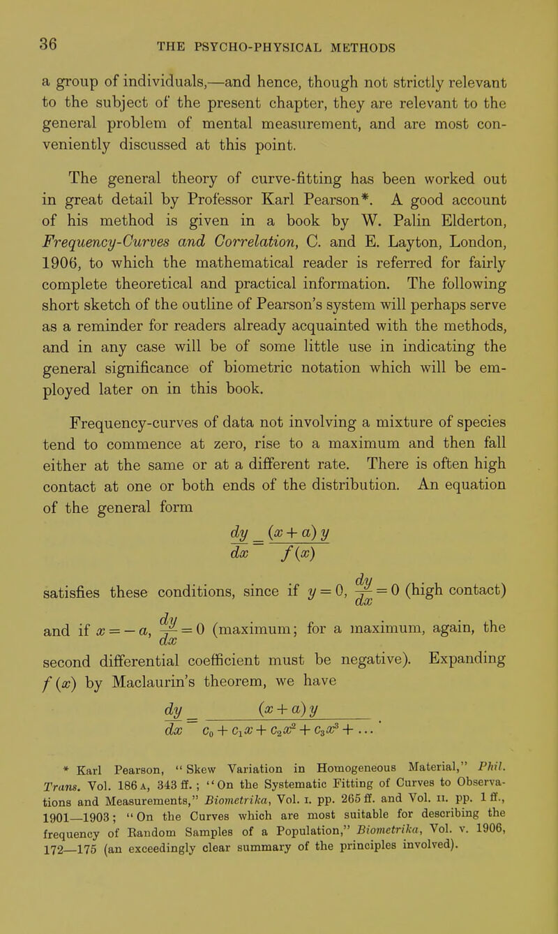 a group of individuals,—and hence, though not strictly relevant to the subject of the present chapter, they are relevant to the general problem of mental measurement, and are most con- veniently discussed at this point. The general theory of curve-fitting has been worked out in great detail by Professor Karl Pearson*. A good account of his method is given in a book by W. Palin Elderton, Frequency-Curves and Correlation, C. and E. Layton, London, 1906, to which the mathematical reader is referred for fairly complete theoretical and practical information. The following short sketch of the outline of Pearson's system will perhaps serve as a reminder for readers already acquainted with the methods, and in any case will be of some little use in indicating the general significance of biometric notation which will be em- ployed later on in this book. Frequency-curves of data not involving a mixture of species tend to commence at zero, rise to a maximum and then fall either at the same or at a different rate. There is often high contact at one or both ends of the distribution. An equation of the general form dy ^{x-^a)y dec f{x) satisfies these conditions, since if y = 0, ^ = 0 (high contact) and if a; = - a, ^ = 0 (maximum; for a maximum, again, the ax second differential coefficient must be negative). Expanding f {x) by Maclaurin's theorem, we have d^^ (x + a)y ^ dx Co + CiX+C2X'^ + C30^+... * Karl Pearson,  Skew Variation in Homogeneous Material, Phil. Trans. Vol. 186 a, 343 £f.; On the Systematic Fitting of Curves to Observa- tions and Measurements, Biometrika, Vol. i. pp. 265ff. and Vol. ii. pp. Iff., 1901—1903; On the Curves which are most suitable for describing the frequency of Eandom Samples of a Population, Biometrika, Vol. v. 1906, 172—175 (an exceedingly clear summary of the principles involved).