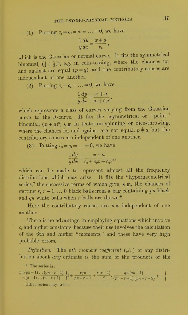 (1) Putting ci = = C3 = ... = 0, we have Idy _ x+a ydx Co ' which is the Gaussian or normal curve. It fits the symmetrical binomial, (i + if. ^S- in coin-tossing, where the chances for and against are equal (p = q), and the contributory causes are independent of one another. (2) Putting C2 = C3 = ... = 0, we have Idy _ x + a ydx Co 4- CiX' which represents a class of curves varying from the Gaussian curve to the J-curve. It fits the asymmetrical or point binomial, (p + q)'^, e.g. in teetotum-spinning or dice-throwing, where the chances for and against are not equal, p^q, but the contributory causes are independent of one another. (3) Putting C3 = C4 = ... = 0, we have Idy _ x + a ydx Co -H CiX + ' which can be made to represent almost all the frequency distributions which may arise. It fits the hypergeometrical series, the successive terms of which give, e.g., the chances of getting r, r — 1, ... 0 black balls from a bag containing pn black and qn white balls when r balls are drawn*. Here the contributory causes are not independent of one another. There is no advantage in employing equations which involve C3 and higher constants, because their use involves the calculation of the 6th and higher moments, and these have very high probable errors. Definition. The nth moment coefficient of any distri- bution about any ordinate is the sum of the products of the * The series is: p?t(pn-1)... (pn-r+1) L rgn r (r-1) qn (qn -1) 1 n(n-l)... (n-r+l) {'^pn-r+l'^ \2 '{pn-r + l) (pn-r + 2) •••[ Other series may arise.