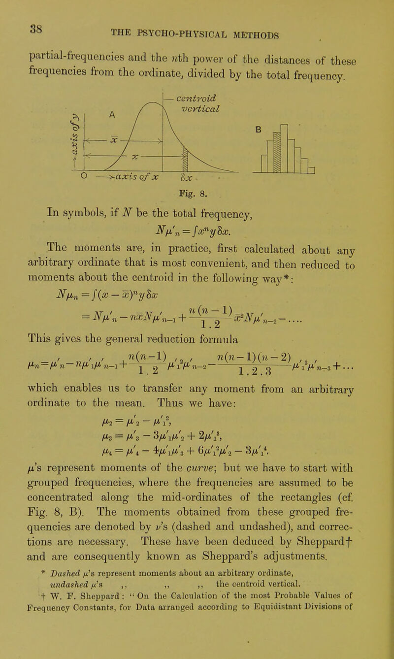 partial-frequencies and the 7ith power of the distances of thei frequencies from the ordinate, divided by the total frequency ese centroid •vertical B r In symbols, if N be the total frequency. The moments are, in practice, first calculated about any arbitrary ordinate that is most convenient, and then reduced to moments about the centroid in the following way*: 11 {n — \) 1.2 This gives the general reduction formula n(n—l) 1.2 '2 ' A* 1 ^ n—2 ■ n(n-l)(n-2) 1.2.3 which enables us to transfer any moment from an arbitrary ordinate to the mean. Thus we have: H'2 = H'\ - /^V, /*3 = H-'z - 3a<'V'2 + 2/x'i^ /x's represent moments of the curve; but we have to start with grouped frequencies, where the frequencies are assumed to be concentrated along the mid-ordinates of the rectangles (cf. Fig. 8, B). The moments obtained from these grouped fre- quencies are denoted by z/'s (dashed and undashed), and coiTec- tions are necessary. These have been deduced by Sheppardf and are consequently known as Sheppard's adjustments. * Dashed yu's represent moments about an arbitrary ordinate, undashed fx'a ,, ,, ,, the centroid vertical, t W. F. Sheppard : On the Calculation of the most Probable Values of Frequency Constants, for Data arranged according to Equidistant Divisions of