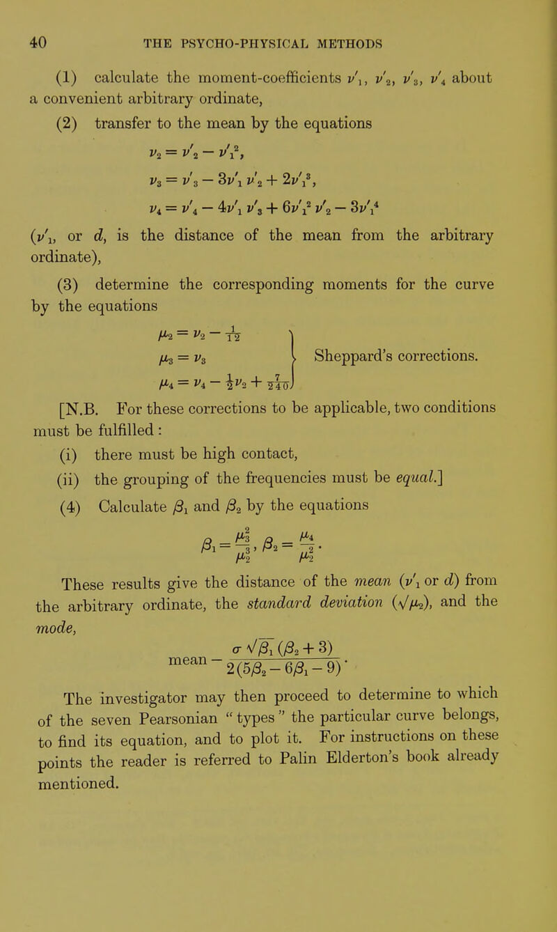 (1) calculate the moment-coefficients v\, v\, v'.^, v\ about a convenient arbitrary ordinate, (2) transfer to the mean by the equations Vi = v\ - 4i/'i v\ -t- 6j/'i^ v\ - 3i/',* (y'l, or is the distance of the mean from the arbitrary ordinate), (3) determine the corresponding moments for the curve by the equations t^ — v^. — \ fis = V3 I Sheppard's corrections. = f4 - + iTuJ [N.B. For these corrections to be applicable, two conditions must be fulfilled: (i) there must be high contact, (ii) the grouping of the frequencies must be equal.] (4) Calculate /3i and ^2 by the equations These results give the distance of the viean (v\ or d) from the arbitrary ordinate, the standard deviation (V/Xs), and the mode, The investigator may then proceed to determine to which of the seven Pearsonian  types  the particular curve belongs, to find its equation, and to plot it. For instructions on these points the reader is referred to Palin Elderton's book already mentioned.