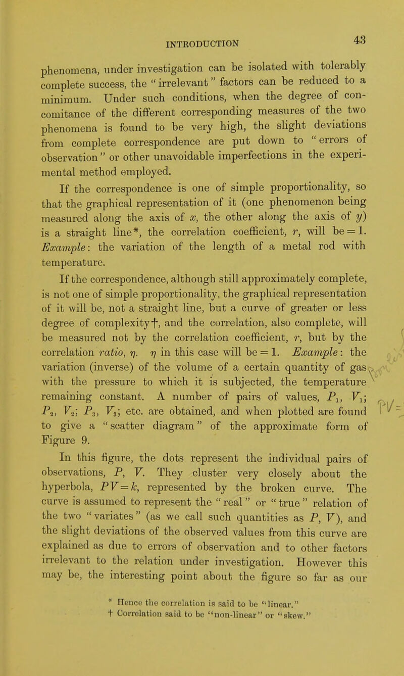 phenomena, under investigation can be isolated with tolerably complete success, the  irrelevant factors can be reduced to a minimum. Under such conditions, when the degree of con- comitance of the different corresponding measures of the two phenomena is found to be very high, the slight deviations from complete correspondence are put down to errors of observation  or other unavoidable imperfections in the experi- mental method employed. If the correspondence is one of simple proportionality, so that the graphical representation of it (one phenomenon being measured along the axis of x, the other along the axis of y) is a straight line*, the correlation coefficient, r, will be = l. Example: the variation of the length of a metal rod with temperature. If the correspondence, although still approximately complete, is not one of simple proportionality, the graphical representation of it will be, not a straight line, but a curve of greater or less degree of complexity-f-, and the correlation, also complete, will be measured not by the correlation coefficient, r, but by the correlation ratio, t). 77 in this case will be = 1. Example: the variation (inverse) of the volume of a certain quantity of gas ^ with the pressure to which it is subjected, the temperature remaining constant. A number of pairs of values, Pj, V^; -P2, 1^2; P3, V3', etc. are obtained, and when plotted are found to give a  scatter diagram of the approximate form of Figure 9. In this figure, the dots represent the individual pairs of observations, P, V. They cluster very closely about the hyperbola, PV=k, represented by the broken curve. The curve is assumed to represent the  real or  true  relation of the two variates (as we call such quantities as P, V), and the slight deviations of the observed values from this curve are explained as due to errors of observation and to other factors irrelevant to the relation under investigation. However this may be, the interesting point about the figure so far as our * Hence the correlation is said to be linear. t Correlation said to be non-linear or skew.