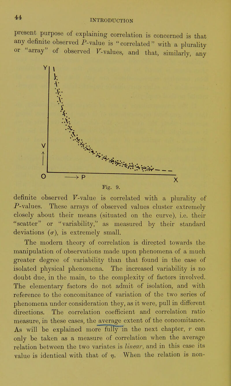 INTRODUCTION present purpose of explaining correlation is concerned is that any definite observed P-value is correlated with a plurality or array of observed F-values, and that, similarly, any V. :v ^ p Fig. 9. definite observed F-value is correlated with a plurality of P-values. These arrays of observed values cluster extremely closely about their means (situated on the curve), i.e. their scatter or variability, as measured by their standard deviations (a), is extremely small. The modern theory of correlation is directed towards the manipulation of observations made upon phenomena of a much greater degree of variability than that found in the case of isolated physical phenomena. The increased variability is no doubt due, in the main, to the complexity of factors involved. The elementary factors do not admit of isolation, and with reference to the concomitance of variation of the two series of phenomena under consideration they, as it were, pull in different directions. The correlation coefficient and correlation ratio measure, in these cases, the average extent of the concomitance. As will be explained more fully in the next chapter, r can only be taken as a measure of correlation when the average relation between the two variates is linear, and in this case its value is identical with that of rj. When the relation is non-