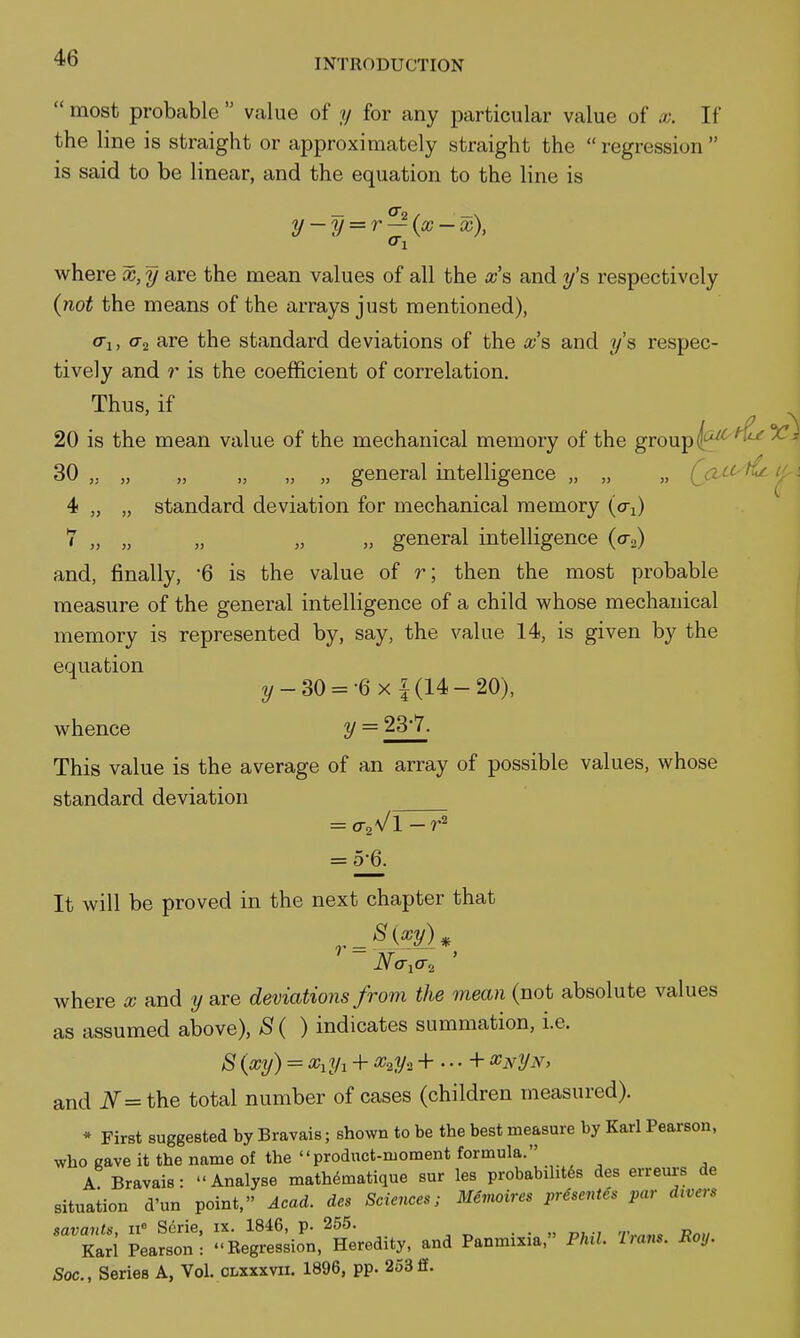  most probable  value of y for any particular value of x. If the line is straight or approximately straight the  regression  is said to be linear, and the equation to the line is y-y = r^{x-x), where x, y are the mean values of all the x's and y'^ respectively {not the means of the arrays just mentioned), o-j, o-j are the standard deviations of the a-'s and ?/'s respec- tively and r is the coefficient of correlation. Thus, if 20 is the mean value of the mechanical memory of the group (^'^^^ 30 „ „ „ „ „ „ general intelligence „ „ „ (jic^tCt 4 „ „ standard deviation for mechanical memory (o-j) 7 „ „ „ „ „ general intelligence (o-„) and, finally, 6 is the value of r; then the most probable measure of the general intelligence of a child whose mechanical memory is represented by, say, the value 14, is given by the equation 2/-30 = -6x 1(14-20), whence y = 23'7. This value is the average of an array of possible values, whose standard deviation = 0-2Vl - = 5;6. It will be proved in the next chapter that 8{xy)^ ' ~ Na,a., ' where x and y are deviations from the mean (not absolute values as assumed above), S{ ) indicates summation, i.e. 8 {xy) = + x^y. + ... + x^yN, and i\^=the total number of cases (children measured). * First suggested by Bravais; shown to be the best measure by Karl Pearson, who cave it the name of the product-moment formula. A Bravais: Analyse mathematique sur les probabiht6s des erreurs de situation d'un point, Acad, des Sciences; Memoires presentes par d^vers savants, W Serie, ix. 1846, p. 255. ■ • » d^-/ '/•,.^«« Prt» Karl Pearson: Regression, Heredity, and Panmixia, Phil. Uans. Roy. Soc., Series A, Vol. olxxxvii. 1896, pp. 25311.