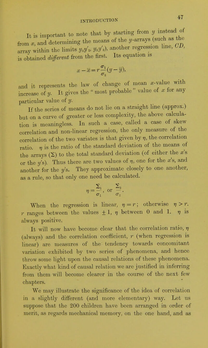 INTRODUCTION It is important to note that by starting from y instead of from and detevmimng the means of the ^/-arrays (such as the array within the limits y.^y'., y.yW another regression hne, GD, is obtained d;iffe^-ent from the first. Its equation is x-x = r — {y-y), f 1! and it represents the law of change of mean «;-value with increase of y. It gives the  most probable  value of x for any particular value of y. If the series of means do not lie on a straight line (approx.) but on a curve of greater or less complexity, the above calcula- tion is meaningless. In such a case, called a case of skew correlation and non-linear regression, the only measure of the correlation of the two variates is that given by 77, the correlation ratio. V is the ratio of the standard deviation of the means of the arrays (S) to the total standard deviation (of either the xs or the y's). Thus there are two values of v, one for the x% and another for the y's. They approximate closely to one another, as a rule, so that only one need be calculated. 7? = —, or —. When the regression is linear, 7; = r; otherwise 77 > r. r ranges between the values ± 1, 77 between 0 and 1. 7; is always positive. It will now have become clear that the correlation ratio, 77 (always) and the correlation coefficient, r (when regression is linear) are measures of the tendency towards concomitant variation exhibited by two series of phenomena, and hence throw some light upon the causal relations of these phenomena. Exactly what kind of causal relation we are justified in inferring from them will become clearer in the course of the next few chapters. We may illustrate the significance of the idea of correlation in a slightly different (and more elementary) way. Let us suppose that the 200 children have been arranged in order of merit, as regards mechanical memory, on the one hand, and as