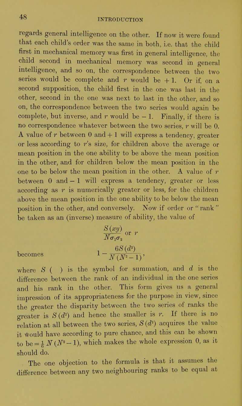 INTRODUCTION regards general intelligence on the other. If now it were found that each child's order was the same in both, i.e. that the child first in mechanical memory was first in general intelligence, the child second in mechanical memory was second in general intelligence, and so on, the correspondence between the two series would be complete and r would be -f 1. Or if, on a second supposition, the child first in the one was last in the other, second in the one was next to last in the other, and so on, the correspondence between the two series would again be complete, but inverse, and r would be - 1. Finally, if there is no correspondence whatever between the two series, r will be 0. A value of r between 0 and + 1 will express a tendency, greater or less according to r's size, for children above the average or mean position in the one ability to be above the mean position in the other, and for children below the mean position in the one to be below the mean position in the other. A value of r between 0 and — 1 will express a tendency, greater or less according as r is numerically greater or less, for the children above the mean position in the one ability to be below the mean position in the other, and conversely. Now if order or  rank  be taken as an (inverse) measure of ability, the value of 8{xy) or r becomes l - ^^j^2_ i)' where S ( ) is the symbol for summation, and d is the difference between the rank of an individual in the one series and his rank in the other. This form gives us a general impression of its appropriateness for the purpose in view, since the greater the disparity between the two series of ranks the greater is 8 (d^) and hence the smaller is r. If there is no relation at all between the two series, S (d^) acquires the value it Would have according to pure chance, and this can be shown to be = ^ N{N^-1), which makes the whole expression 0, as it should do. The one objection to the formula is that it assumes the difference between any two neighbouring ranks to be equal at