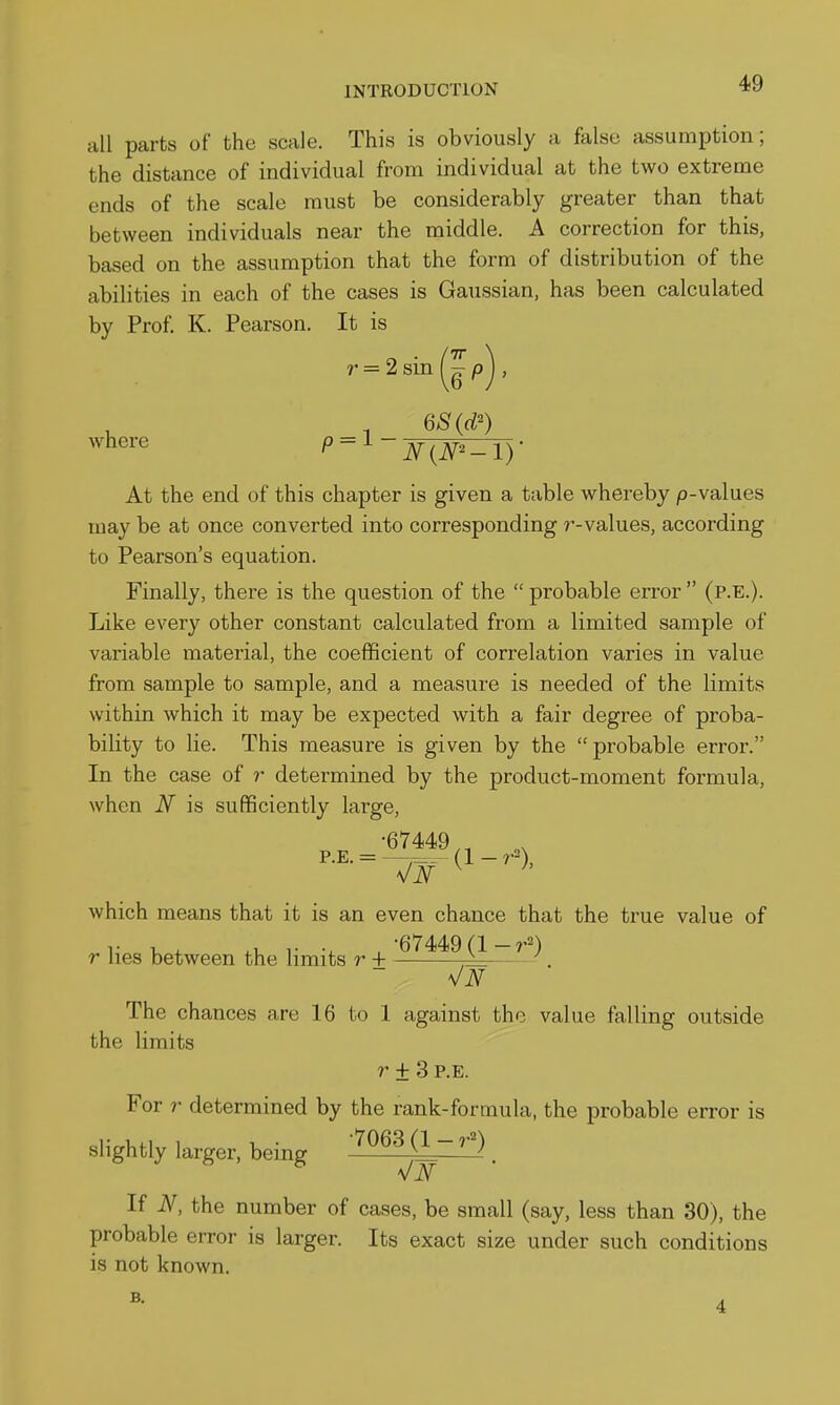 all parts of the scale. This is obviously a false assumption; the distance of individual from individual at the two extreme ends of the scale must be considerably greater than that between individuals near the middle. A correction for this, based on the assumption that the form of distribution of the abilities in each of the cases is Gaussian, has been calculated by Prof. K. Pearson. It is where p = i — At the end of this chapter is given a table whereby p-values may be at once converted into corresponding ?--values, according to Pearson's equation. Finally, there is the question of the probable error (p.E.). Like every other constant calculated from a limited sample of variable material, the coefficient of correlation varies in value from sample to sample, and a measure is needed of the limits within which it may be expected with a fair degree of proba- bility to lie. This measure is given by the probable error. In the case of r determined by the product-moment formula, when N is sufficiently large, •67449,, which means that it is an even chance that the true value of r u + .1, r , -67449 r lies between the limits r + r^;: . The chances are 16 to 1 against the value falling outside the limits r ± 3 P.E. For r determined by the rank-formula, the probable error is slightly larger, being -^Qesq-r^) vA'' If A^ the number of cases, be small (say, less than 30), the probable error is larger. Its exact size under such conditions is not known.