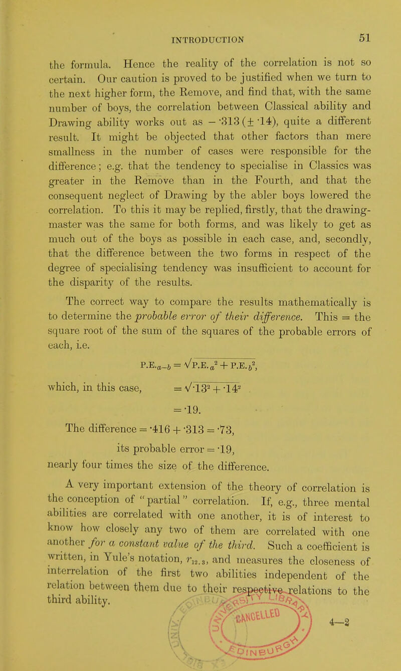 61 the formula. Hence the reality of the correlation is not so certain. Our caution is proved to be justified when we turn to the next higher form, the Remove, and find that, with the same number of boys, the correlation between Classical ability and Drawing ability works out as --313 (±-14), quite a different result. It might be objected that other factors than mere smallness in the number of cases were responsible for the difference; e.g. that the tendency to specialise in Classics was greater in the Remove than in the Fourth, and that the consequent neglect of Drawing by the abler boys lowered the correlation. To this it may be replied, firstly, that the drawing- master was the same for both forms, and was likely to get as much out of the boys as possible in each case, and, secondly, that the difference between the two forms in respect of the degree of specialising tendency was insufficient to account for the disparity of the results. The correct way to compare the results mathematically is to determine the probable error of their difference. This = the square root of the sum of the squares of the probable errors of each, i.e. P.E.ei_6 = V P.E.a' + P.E.j^ which, in this case, = VlS^ + = -19. The difference = -416 + -313 = -73, its probable error = 19, nearly four times the size of the difference. A very important extension of the theory of correlation is the conception of  partial correlation. If, e.g., three mental abilities are correlated with one another, it is of interest to know how closely any two of them are correlated with one another for a constant value of the third. Such a coefficient is written, in Yule's notation, r,o.3, and measures the closeness of mterrelation of the first two abilities independent of the relation between them due to their respectivea-elations to the third ability. ^ ' • ^. ' 4—2